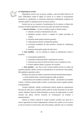58 
4.5. Deprinderea scrierii 
Deprinderea scrierii este un proces complex, mult mai dificil decât cel al 
citirii. Dificultatea constă în faptul că scrisul nu se reduce la recunoaşterea 
fonemelor şi a grafemelor, ci realizează sintetizarea combinaţiilor complexe ale 
semnelor grafice şi reproducerea lor corectă şi estetică. 
Scrisul este un act conştient şi transformarea lui în acţiune se obţine prin 
exerciţii. Formarea deprinderii de scriere trece prin mai multe faze distincte: 
a. faza de orientare – în care se stabilesc reguli ce trebuie urmate: 
 mânuirea corectă a instrumentului de scris; 
 abordarea poziţiei corecte a corpului în timpul activităţii de 
scriere; 
 mişcările mâinii pentru formarea gestului; 
 reprezentarea intuitivă a elementelor grafice; 
 executarea modelului de către profesor, însoţită de verbalizarea 
necesară; 
 însuşirea elementelor grafice de către elevi; 
b. faza analitică – are loc simultan cu analiza şi reproducerea sonoră a 
sunetelor: 
 recunoaşterea grafemului; 
 pronunţarea fonemului până la reproducerea cursivă; 
 realizarea de sinteze de două-trei litere care se reproduc în scris; 
 fixarea regulilor tehnice şi igienice ale scrisului; 
c. faza sintetică – este faza în care scrierea literelor devine un mijloc de 
exprimare grafică a ideilor, scrisul se automatizează, se accelerează viteza grafiei, 
fără neglijarea aspectului estetic. 
Învăţarea unei litere de mână se realizează folosind metoda demonstraţiei: 
- se arată modelul literei, realizată integral pe tablă, pe planşă; 
- demonstraţia este însoţită de explicaţii verbale – prezentarea în ansamblu 
a literei, a fiecărui element grafic în parte, cu precizarea tuturor regulilor grafice 
corespunzătoare. 
Această explicaţie verbală a profesorului trebuie urmată de reproducerea 
întocmai de către elevi a regulilor grafice până la nivelul memorării lor de către 
aceştia. Studierea literei de mână presupune un proces de lungă durată, cu multe 
exerciţii din partea elevilor (exerciţii de recunoaştere, de formare a 
automatismelor). 
Sarcina ce trebuie realizată în scopul exersării scrisului este aceea de a 
cultiva capacitatea de muncă independentă a fiecărui elev, pentru că este necesar 
ca toţi să exerseze în mod corect, prin efort propriu, acţiunile care se constituie, 
 