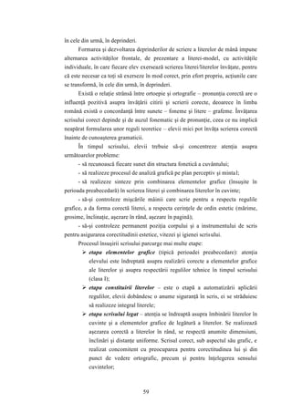 59 
în cele din urmă, în deprinderi. 
Formarea şi dezvoltarea deprinderilor de scriere a literelor de mână impune 
alternarea activităţilor frontale, de prezentare a literei-model, cu activităţile 
individuale, în care fiecare elev exersează scrierea literei/literelor învăţate, pentru 
că este necesar ca toţi să exerseze în mod corect, prin efort propriu, acţiunile care 
se transformă, în cele din urmă, în deprinderi. 
Există o relaţie strânsă între ortoepie şi ortografie – pronunţia corectă are o 
influenţă pozitivă asupra învăţării citirii şi scrierii corecte, deoarece în limba 
română există o concordanţă între sunete – foneme şi litere – grafeme. Învăţarea 
scrisului corect depinde şi de auzul fonematic şi de pronunţie, ceea ce nu implică 
neapărat formularea unor reguli teoretice – elevii mici pot învăţa scrierea corectă 
înainte de cunoaşterea gramaticii. 
În timpul scrisului, elevii trebuie să-şi concentreze atenţia asupra 
următoarelor probleme: 
- să recunoască fiecare sunet din structura fonetică a cuvântului; 
- să realizeze procesul de analiză grafică pe plan perceptiv şi minta l; 
- să realizeze sinteze prin combinarea elementelor grafice (însuşite în 
perioada preabecedară) în scrierea literei şi combinarea literelor în cuvinte; 
- să-şi controleze mişcările mâinii care scrie pentru a respecta regulile 
grafice, a da forma corectă literei, a respecta cerinţele de ordin estetic (mărime, 
grosime, înclinaţie, aşezare în rând, aşezare în pagină); 
- să-şi controleze permanent poziţia corpului şi a instrumentului de scris 
pentru asigurarea corectitudinii estetice, vitezei şi igienei scrisului. 
Procesul însuşirii scrisului parcurge mai multe etape: 
 etapa elementelor grafice (tipică perioadei preabecedare): atenţia 
elevului este îndreptată asupra realizării corecte a elementelor grafice 
ale literelor şi asupra respectării regulilor tehnice în timpul scrisului 
(clasa I); 
 etapa constituirii literelor – este o etapă a automatizării aplicării 
regulilor, elevii dobândesc o anume siguranţă în scris, ei se străduiesc 
să realizeze integral literele; 
 etapa scrisului legat – atenţia se îndreaptă asupra îmbinării literelor în 
cuvinte şi a elementelor grafice de legătură a literelor. Se realizează 
aşezarea corectă a literelor în rând, se respectă anumite dimensiuni, 
înclinări şi distanţe uniforme. Scrisul corect, sub aspectul său grafic, e 
realizat concomitent cu preocuparea pentru corectitudinea lui şi din 
punct de vedere ortografic, precum şi pentru înţelegerea sensului 
cuvintelor; 
 