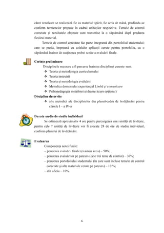căror rezolvare se realizează fie ca material tipărit, fie scris de mână, predându-se 
conform termenelor propuse în cadrul unităţilor respective. Temele de control 
corectate şi rezultatele obţinute sunt transmise la o săptămână după predarea 
fiecărui material. 
Temele de control corectate fac parte integrantă din portofoliul studentului; 
care se predă, împreună cu celelalte aplicaţii cerute pentru portofoliu, cu o 
săptămână înainte de susţinerea probei scrise a evaluării finale. 
6 
Cerinţe preliminare 
Disciplinele necesare a fi parcurse înaintea disciplinei curente sunt: 
 Teoria şi metodologia curriculumului 
 Teoria instruirii 
 Teoria şi metodologia evaluării 
 Metodica domeniului experienţial Limbă şi comunicare 
 Psihopedagogia metaforei şi dramei (curs opţional) 
Discipline deservite 
 alte metodici ale disciplinelor din planul-cadru de învăţământ pentru 
clasele I – a IV-a 
Durata medie de studiu individual 
Se estimează aproximativ 4 ore pentru parcurgerea unei unităţi de învăţare, 
pentru cele 7 unităţi de învăţare vor fi alocate 28 de ore de studiu individual, 
conform planului de învăţământ. 
Evaluarea 
Componenţa notei finale: 
– ponderea evaluării finale (examen scris) – 50%; 
– ponderea evaluărilor pe parcurs (cele trei teme de control) – 30%; 
– ponderea portofoliului studentului (în care sunt incluse temele de control 
corectate şi alte materiale cerute pe parcurs) – 10 %; 
– din oficiu – 10%. 
 