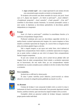  etapa scrisului rapid – este o etapă superioară în care atenţia elevului 
este concentrată asupra sensului cuvintelor şi al propoziţiilor. 
În învăţarea citit-scrisului una dintre metodele de succes este jocul. Jocuri 
cum ar fi „Spune mai departe”, „Ce literă se potriveşte?”, „Jocul silabelor”, 
„Completează propoziţia”, „Jocul semnelor”, „Caută greşeala”, „Cine ştie?” 
contribuie la dezvoltarea auzului fonematic, la exersarea pronunţării corecte a 
unor sunete, la depistarea şi dezvoltarea aptitudinilor, la dezvoltarea gândirii 
independente şi a imaginaţiei. 
60 
Exemple 
Jocul „Ce literă se potriveşte?” contribuie la consolidarea literelor şi la 
realizarea corespondenţei imagine-literă. 
Profesorul urmăreşte prin acest joc dezvoltarea capacităţii elevilor de a 
analiza fonetic cuvântul reprezentat prin imagine, de a asocia imaginea cu litera 
iniţială a cuvântului reprezentat de imagine, de a asocia litera cu imaginea de pe 
jeton, dezvoltarea gândirii logice a elevilor. 
Sub o singură imagine se pot aşeza mai multe litere, elevii trebuind să 
aleagă litera corespunzătoare literei iniţiale a cuvântului reprezentat de imagine, 
sau se poate realiza o planşă, pe care elevii să ataşeze litera corespunzătoare 
fiecărei imagini componente. 
Se pot crea variante ale jocului, elevii scriind într-un pătrăţel aflat sub 
imagine litera de mână corespunzătoare literei iniţiale a cuvântului reprezentat 
sau să încercuiască, din mai multe litere, pe cea corespunzătoare iniţialei 
cuvântului sau se poate coomplica jocul, cerându-le elevilor să indice litera finală 
a cuvântului. 
Să ne reamintim... 
Şcolarul mic se află încă la vârsta jocului. 
În clasa I putem valorifica jocuri didactice, jocuri-exerciţii cu valoare 
educativă, existente în culegerile pentru grădiniţă sau clasele I şi a II-a. 
4.6. Rezumat 
Unitatea de învăţare 4 este consacrată învăţării citirii şi scrierii în clasa I, 
instrumente de bază în activitatea intelectuală. Este prezentat algoritmul metodei 
fonetice, analitico-sintetice, apoi sunt descrise etapele învăţării citirii şi scrierii. 
Exemplele oferite pe parcursul unităţii de învăţare întregesc materialul 
propus pentru studiu individual. 
 