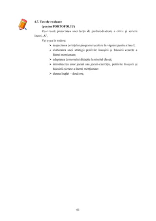 61 
4.7. Test de evaluare 
(pentru PORTOFOLIU) 
Realizează proiectarea unei lecţii de predare-învăţare a citirii şi scrierii 
literei „S”. 
Vei avea în vedere: 
 respectarea cerinţelor programei şcolare în vigoare pentru clasa I; 
 elaborarea unei strategii potrivite însuşirii şi folosirii corecte a 
literei menţionate; 
 adaptarea demersului didactic la nivelul clasei; 
 introducerea unor jocuri sau jocuri-exerciţiu, potrivite însuşirii şi 
folosirii corecte a literei menţionate; 
 durata lecţiei – două ore. 
 