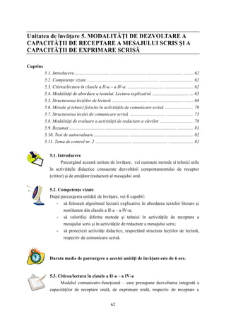 Unitatea de învăţare 5. MODALITĂŢI DE DEZVOLTARE A 
CAPACITĂŢII DE RECEPTARE A MESAJULUI SCRIS ŞI A 
CAPACITĂŢII DE EXPRIMARE SCRISĂ 
62 
Cuprins 
5.1. Introducere................................ ................................ ................................ ......... 62 
5.2. Competenţe vizate ................................ ................................ .............................. 62 
5.3. Citirea/lectura în clasele a II-a – a IV-a ................................ .......................... 62 
5.4. Modalităţi de abordare a textului. Lectura explicativă ................................ .... 65 
5.5. Structurarea lecţiilor de lectură ................................ ................................ ........ 68 
5.6. Metode şi tehnici folosite în activităţile de comunicare scrisă ......................... 70 
5.7. Structurarea lecţiei de comunicare scrisă ................................ ........................ 75 
5.8. Modalităţi de evaluare a activităţii de redactare a elevilor .............................. 78 
5.9. Rezumat................................ ................................ ................................ .............. 81 
5.10. Test de autoevaluare ................................ ................................ ........................ 82 
5.11. Tema de control nr. 2 ................................ ................................ ...................... 82 
5.1. Introducere 
Parcurgând această unitate de învăţare, vei cunoaşte metode şi tehnici utile 
în activităţile didactice consacrate dezvoltării comportamentului de receptor 
(cititor) şi de emiţător (redactor) al mesajului oral. 
5.2. Competenţe vizate 
După parcurgerea unităţii de învăţare, vei fi capabil: 
- să foloseşti algoritmul lecturii explicative în abordarea textelor literare şi 
nonliterare din clasele a II-a – a IV-a; 
- să valorifici diferite metode şi tehnici în activităţile de receptare a 
mesajului scris şi în activităţile de redactare a mesajului scris; 
- să proiectezi activităţi didactice, respectând structura lecţiilor de lectură, 
respectiv de comunicare scrisă. 
Durata medie de parcurgere a acestei unităţi de învăţare este de 6 ore. 
5.3. Citirea/lectura în clasele a II-a – a IV-a 
Modelul comunicativ-funcţional – care presupune dezvoltarea integrată a 
capacităţilor de receptare orală, de exprimare orală, respectiv de receptare a 
 