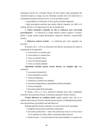 încurajarea elevilor de a formula fiecare cât mai sintetic ideea principală, din 
variantele propuse se alege cea care întruneşte acordul celor mai mulţi elevi şi 
corespunde mesajului transmis de text, se scrie pe tablă şi caiete; 
- se procedează, în continuare, la fel şi pentru celelalte fragmente; 
- după parcurgerea aceloraşi paşi pentru ultimul fragment, pe tablă şi în 
caietele elevilor se va regăsi planul de idei al textului citit. 
d. Citirea integrală a planului de idei şi realizarea unei conversaţii 
generalizatoare – se realizează cu scopul refacerii sintezei ideatice a textului, 
pentru a atrage atenţia asupra personajelor, aspectelor educative, expresivităţii 
textului. 
e. Refacerea sintezei textului – se realizează prin citire integrală sau 
66 
povestire. 
În clasele a II-a – a IV-a se utilizează texte diferite, din punctul de vedere al 
conţinutului şi al organizării: 
 texte literare cu conţinut epic; 
 texte literare cu conţinut liric; 
 texte cu conţinut istoric; 
 texte de lirică peisagistă; 
 texte cu conţinut ştiinţific. 
Algoritmul metodic pentru textele literare cu conţinut epic este 
următorul: 
 conversaţia introductivă; 
 citirea integrală a textului; 
 citirea pe fragmente; 
 explicarea cuvintelor nou întâlnite; 
 povestirea fragmentelor şi desprinderea ideilor principale; 
 recitirea integrală; 
 povestirea după ideile principale. 
În clasele a III-a şi a IV-a, profesorul îndrumă elevii spre evidenţierea 
însuşirilor unor personaje literare, comentarea aspectelor stilistic-artistice. 
Textele (literare) cu conţinut istoric aparţin genului epic, dar au ca 
atribute afectivitatea şi lirismul, oferind resurse educative. Întâmplările prezentate 
sunt spectaculoase, personajele sunt adevăraţi eroi. 
Strategia aplicării lecturii explicative, în cazul acestor texte, presupune: 
 pregătirea clasei pentru asimilarea conţinutului; 
 povestirea profesorului – toate noile achiziţii pe care le vor face elevii 
vor fi explicate în context, fără a se diminua trăirile afective; 
 citirea textului – în cazul textelor de mai mare întindere, li se poate cere 
 