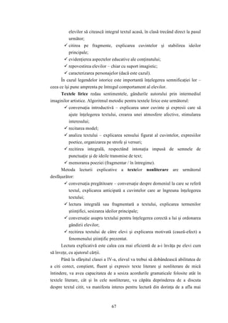 elevilor să citească integral textul acasă, în clasă trecând direct la pasul 
următor; 
 citirea pe fragmente, explicarea cuvintelor şi stabilirea ideilor 
principale; 
 evidenţierea aspectelor educative ale conţinutului; 
 repovestirea elevilor – chiar cu suport imagistic; 
 caracterizarea personajelor (dacă este cazul). 
În cazul legendelor istorice este importantă înţelegerea semnificaţiei lor – 
ceea ce îşi pune amprenta pe întregul comportament al elevilor. 
Textele lirice redau sentimentele, gândurile autorului prin intermediul 
imaginilor artistice. Algoritmul metodic pentru textele lirice este următorul: 
 conversaţia introductivă – explicarea unor cuvinte şi expresii care să 
ajute înţelegerea textului, crearea unei atmosfere afective, stimularea 
interesului; 
 recitarea model; 
 analiza textului – explicarea sensului figurat al cuvintelor, expresiilor 
poetice, organizarea pe strofe şi versuri; 
 recitirea integrală, respectând intonaţia impusă de semnele de 
punctuaţie şi de ideile transmise de text; 
 memorarea poeziei (fragmentar / în întregime). 
Metoda lecturii explicative a textelor nonliterare are următorul 
67 
desfăşurător: 
 conversaţia pregătitoare – conversaţie despre domeniul la care se referă 
textul, explicarea anticipată a cuvintelor care ar îngreuna înţelegerea 
textului; 
 lectura integrală sau fragmentară a textului, explicarea termenilor 
ştiinţifici, sesizarea ideilor principale; 
 conversaţie asupra textului pentru înţelegerea corectă a lui şi ordonarea 
gândirii elevilor; 
 recitirea textului de către elevi şi explicarea motivată (cauză-efect) a 
fenomenului ştiinţific prezentat. 
Lectura explicativă este calea cea mai eficientă de a-i învăţa pe elevi cum 
să înveţe, cu ajutorul cărţii. 
Până la sfârşitul clasei a IV-a, elevul va trebui să dobândească abilitatea de 
a citi corect, conştient, fluent şi expresiv texte literare şi nonliterare de mică 
întindere, va avea capacitatea de a sesiza acordurile gramaticale folosite atât în 
textele literare, cât şi în cele nonliterare, va căpăta deprinderea de a discuta 
despre textul citit, va manifesta interes pentru lectură din dorinţa de a afla mai 
 