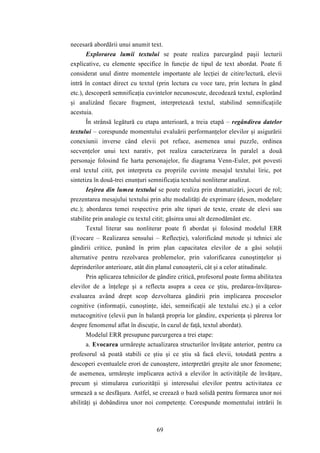 necesară abordării unui anumit text. 
Explorarea lumii textului se poate realiza parcurgând paşii lecturii 
explicative, cu elemente specifice în funcţie de tipul de text abordat. Poate fi 
considerat unul dintre momentele importante ale lecţiei de citire/lectură, elevii 
intră în contact direct cu textul (prin lectura cu voce tare, prin lectura în gând 
etc.), descoperă semnificaţia cuvintelor necunoscute, decodează textul, explorând 
şi analizând fiecare fragment, interpretează textul, stabilind semnificaţiile 
acestuia. 
În strânsă legătură cu etapa anterioară, a treia etapă – regândirea datelor 
textului – corespunde momentului evaluării performanţelor elevilor şi asigurării 
conexiunii inverse când elevii pot reface, asemenea unui puzzle, ordinea 
secvenţelor unui text narativ, pot realiza caracterizarea în paralel a două 
personaje folosind fie harta personajelor, fie diagrama Venn-Euler, pot povesti 
oral textul citit, pot interpreta cu propriile cuvinte mesajul textului liric, pot 
sintetiza în două-trei enunţuri semnificaţia textului nonliterar analizat. 
Ieşirea din lumea textului se poate realiza prin dramatizări, jocuri de rol; 
prezentarea mesajului textului prin alte modalităţi de exprimare (desen, modelare 
etc.); abordarea temei respective prin alte tipuri de texte, create de elevi sau 
stabilite prin analogie cu textul citit; găsirea unui alt deznodământ etc. 
Textul literar sau nonliterar poate fi abordat şi folosind modelul ERR 
(Evocare – Realizarea sensului – Reflecţie), valorificând metode şi tehnici ale 
gândirii critice, punând în prim plan capacitatea elevilor de a găsi soluţii 
alternative pentru rezolvarea problemelor, prin valorificarea cunoştinţelor şi 
deprinderilor anterioare, atât din planul cunoaşterii, cât şi a celor atitudinale. 
Prin aplicarea tehnicilor de gândire critică, profesorul poate forma abilita tea 
elevilor de a înţelege şi a reflecta asupra a ceea ce ştiu, predarea-învăţarea-evaluarea 
având drept scop dezvoltarea gândirii prin implicarea proceselor 
cognitive (informaţii, cunoştinţe, idei, semnificaţii ale textului etc.) şi a celor 
metacognitive (elevii pun în balanţă propria lor gândire, experienţa şi părerea lor 
despre fenomenul aflat în discuţie, în cazul de faţă, textul abordat). 
Modelul ERR presupune parcurgerea a trei etape: 
a. Evocarea urmăreşte actualizarea structurilor învăţate anterior, pentru ca 
profesorul să poată stabili ce ştiu şi ce ştiu să facă elevii, totodată pentru a 
descoperi eventualele erori de cunoaştere, interpretări greşite ale unor fenomene; 
de asemenea, urmăreşte implicarea activă a elevilor în activităţile de învăţare, 
precum şi stimularea curiozităţii şi interesului elevilor pentru activitatea ce 
urmează a se desfăşura. Astfel, se creează o bază solidă pentru formarea unor noi 
abilităţi şi dobândirea unor noi competenţe. Corespunde momentului intrării în 
69 
 