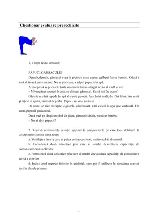 Chestionar evaluare prerechizite 
7 
1. Citeşte textul următor: 
PAPUCII GÂNSACULUI 
Demult, demult, gânsacul avea în picioare nişte papuci galbeni foarte frumoşi. Odată a 
vrut să treacă peste un pod. Nu se ştie cum, a scăpat papucii în apă. 
A început să se jelească, toate neamurile lui au alergat acolo să vadă ce are. 
– Mi-au căzut papucii în apă, se plângea gânsacul. Ce să mă fac acum? 
Gâştele au sărit repede în apă să caute papucii. Au căutat mult, dar fără folos. Au venit 
şi raţele în ajutor, însă tot degeaba. Papucii nu erau nicăieri. 
De atunci se zice că raţele şi gâştele, când înoată, vâră ciocul în apă şi se scufundă. Ele 
caută papucii gânsacului. 
Dacă treci pe lângă un cârd de gâşte, gânsacul sâsâie, parcă ar întreba: 
– Nu ai găsit papucii? 
2. Rezolvă următoarele cerinţe, apelând la competenţele pe care le-ai dobândit la 
disciplinele studiate până acum: 
a. Stabileşte clasa la care ai putea preda acest text, motivează-ţi răspunsul. 
b. Formulează două obiective prin care ai urmări dezvoltarea capacităţii de 
comunicare orală a elevilor. 
c. Formulează două obiective prin care ai urmări dezvoltarea capacităţii de comunicare 
scrisă a elevilor. 
d. Indică două metode folosite în grădiniţă, care pot fi utilizate în abordarea acestui 
text în clasele primare. 
 