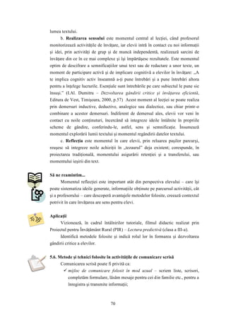 70 
lumea textului. 
b. Realizarea sensului este momentul central al lecţiei, când profesorul 
monitorizează activităţile de învăţare, iar elevii intră în contact cu noi informaţii 
şi idei, prin activităţi de grup şi de muncă independentă, realizează sarcini de 
învăţare din ce în ce mai complexe şi îşi împărtăşesc rezultatele. Este momentul 
optim de descifrare a semnificaţiilor unui text sau de redactare a unor texte, un 
moment de participare activă şi de implicare cognitivă a elevilor în învăţare: „A 
te implica cognitiv activ înseamnă a-ţi pune întrebări şi a pune întrebări altora 
pentru a înţelege lucrurile. Esenţiale sunt întrebările pe care subiectul le pune sie 
însuşi.” (I.Al. Dumitru – Dezvoltarea gândirii critice şi învăţarea eficientă, 
Editura de Vest, Timişoara, 2000, p.57) Acest moment al lecţiei se poate realiza 
prin demersuri inductive, deductive, analogice sau dialectice, sau chiar printr-o 
combinare a acestor demersuri. Indiferent de demersul ales, elevii vor veni în 
contact cu noile conţinuturi, încercând să integreze ideile întâlnite în propriile 
scheme de gândire, conferindu-le, astfel, sens şi semnificaţie. Însumează 
momentul explorării lumii textului şi momentul regândirii datelor textului. 
c. Reflecţia este momentul în care elevii, prin reluarea paşilor parcurşi, 
reuşesc să integreze noile achiziţii în „tezaurul” deja existent; corespunde, în 
proiectarea tradiţională, momentului asigurării retenţiei şi a transferului, sau 
momentului ieşirii din text. 
Să ne reamintim... 
Momentul reflecţiei este important atât din perspectiva elevului – care îşi 
poate sistematiza ideile generate, informaţiile obţinute pe parcursul activităţii, cât 
şi a profesorului – care descoperă avantajele metodelor folosite, creează contextul 
potrivit în care învăţarea are sens pentru elevi. 
Aplicaţii 
Vizionează, în cadrul întâlnirilor tutoriale, filmul didactic realizat prin 
Proiectul pentru Învăţământ Rural (PIR) – Lectura predictivă (clasa a III-a). 
Identifică metodele folosite şi indică rolul lor în formarea şi dezvoltarea 
gândirii critice a elevilor. 
5.6. Metode şi tehnici folosite în activităţile de comunicare scrisă 
Comunicarea scrisă poate fi privită ca: 
 mijloc de comunicare folosit în mod uzual – scriem liste, scrisori, 
completăm formulare, lăsăm mesaje pentru cei din familie etc., pentru a 
înregistra şi transmite informaţii; 
 