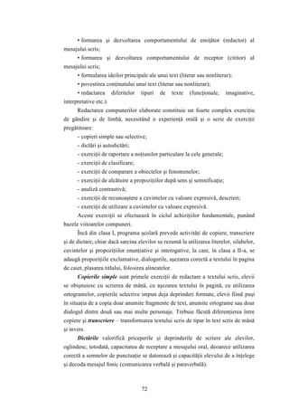 • formarea şi dezvoltarea comportamentului de emiţător (redactor) al 
72 
mesajului scris; 
• formarea şi dezvoltarea comportamentului de receptor (cititor) al 
mesajului scris; 
• formularea ideilor principale ale unui text (literar sau nonliterar); 
• povestirea conţinutului unui text (literar sau nonliterar); 
• redactarea diferitelor tipuri de texte (funcţionale, imaginative, 
interpretative etc.). 
Redactarea compunerilor elaborate constituie un foarte complex exerciţiu 
de gândire şi de limbă, necesitând o experienţă orală şi o serie de exerciţii 
pregătitoare: 
- copieri simple sau selective; 
- dictări şi autodictări; 
- exerciţii de raportare a noţiunilor particulare la cele generale; 
- exerciţii de clasificare; 
- exerciţii de comparare a obiectelor şi fenomenelor; 
- exerciţii de alcătuire a propoziţiilor după sens şi semnificaţie; 
- analiză contrastivă; 
- exerciţii de recunoaştere a cuvintelor cu valoare expresivă, descrieri; 
- exerciţii de utilizare a cuvintelor cu valoare expresivă. 
Aceste exerciţii se efectuează în ciclul achiziţiilor fundamentale, punând 
bazele viitoarelor compuneri. 
Încă din clasa I, programa şcolară prevede activităţi de copiere, transcriere 
şi de dictare, chiar dacă sarcina elevilor se rezumă la utilizarea literelor, silabelor, 
cuvintelor şi propoziţiilor enunţiative şi interogative, la care, în clasa a II-a, se 
adaugă propoziţiile exclamative, dialogurile, aşezarea corectă a textului în pagina 
de caiet, plasarea titlului, folosirea alineatelor. 
Copierile simple sunt primele exerciţii de redactare a textului scris, elevii 
se obişnuiesc cu scrierea de mână, cu aşezarea textului în pagină, cu utilizarea 
ortogramelor, copierile selective impun deja deprinderi formate, elevii fiind puşi 
în situaţia de a copia doar anumite fragmente de text, anumite ortograme sau doar 
dialogul dintre două sau mai multe personaje. Trebuie făcută diferenţierea între 
copiere şi transcriere – transformarea textului scris de tipar în text scris de mână 
şi invers. 
Dictările valorifică priceperile şi deprinderile de scriere ale elevilor, 
oglindesc, totodată, capacitatea de receptare a mesajului oral, deoarece utilizarea 
corectă a semnelor de punctuaţie se datorează şi capacităţii elevului de a înţelege 
şi decoda mesajul fonic (comunicarea verbală şi paraverbală). 
 