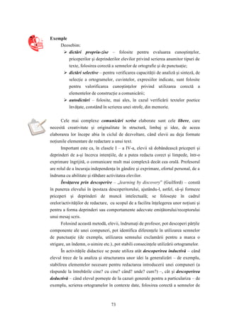 73 
Exemple 
Deosebim: 
 dictări propriu-zise – folosite pentru evaluarea cunoştinţelor, 
priceperilor şi deprinderilor elevilor privind scrierea anumitor tipuri de 
texte, folosirea corectă a semnelor de ortografie şi de punctuaţie; 
 dictări selective – pentru verificarea capacităţii de analiză şi sinteză, de 
selecţie a ortogramelor, cuvintelor, expresiilor indicate, sunt folosite 
pentru valorificarea cunoştinţelor privind utilizarea corectă a 
elementelor de construcţie a comunicării; 
 autodictări – folosite, mai ales, în cazul verificării textelor poetice 
învăţate, constând în scrierea unei strofe, din memorie. 
Cele mai complexe comunicări scrise elaborate sunt cele libere, care 
necesită creativitate şi originalitate în structură, limbaj şi idee, de aceea 
elaborarea lor începe abia în ciclul de dezvoltare, când elevii au deja formate 
noţiunile elementare de redactare a unui text. 
Important este ca, în clasele I – a IV-a, elevii să dobândească priceperi şi 
deprinderi de a-şi încerca intenţiile, de a putea redacta corect şi limpede, într-o 
exprimare îngrijită, o comunicare mult mai complexă decât cea orală. Profesorul 
are rolul de a încuraja independenţa în gândire şi exprimare, efortul personal, de a 
îndruma cu abilitate şi răbdare activitatea elevilor. 
Învăţarea prin descoperire – „learning by discovery” (Guilford) – constă 
în punerea elevului în ipostaza descoperitorului, ajutându-l, astfel, să-şi formeze 
priceperi şi deprinderi de muncă intelectuală; se foloseşte în cadrul 
orelor/activităţilor de redactare, cu scopul de a facilita înţelegerea unor noţiuni şi 
pentru a forma deprinderi sau comportamente adecvate emiţătorului/receptorului 
unui mesaj scris. 
Folosind această metodă, elevii, îndrumaţi de profesor, pot descoperi părţile 
componente ale unei compuneri, pot identifica diferenţele în utilizarea semnelor 
de punctuaţie (de exemplu, utilizarea semnului exclamării pentru a marca o 
strigare, un îndemn, o uimire etc.), pot stabili consecinţele utilizării ortogramelor. 
În activităţile didactice se poate utiliza atât descoperirea inductivă – când 
elevul trece de la analiza şi structurarea unor idei la generalizări – de exemplu, 
stabilirea elementelor necesare pentru redactarea introducerii unei compuneri (a 
răspunde la întrebările cine? cu cine? când? unde? cum?) –, cât şi descoperirea 
deductivă – când elevul porneşte de la cazuri generale pentru a particulariza – de 
exemplu, scrierea ortogramelor în contexte date, folosirea corectă a semnelor de 
 