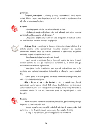 74 
punctuaţie. 
Învăţarea prin acţiune – „learning by doing” (John Dewey) este o metodă 
activă, folosită cu precădere în pedagogia modernă; constă în angajarea totală a 
elevului în acţiunea de învăţare. 
Exemple 
Le putem propune elevilor sarcini de redactare de tipul: 
• „Redactează, după modelul dat, o invitaţie adresată unui coleg, pentru a 
participa la sărbătorirea zilei tale de naştere.” 
• „Respectând părţile componente ale unei compuneri, redactează un text 
de 10-12 enunţuri, folosind ilustraţia de pe planşă.” 
Scrierea liberă – contribuie la formarea priceperilor şi deprinderilor de a 
redacta anumite texte, reactualizează cunoştinţe anterioare ale elevilor, 
încurajează emiterea unor idei variate, contribuie la dezvoltarea imaginaţiei 
creatoare. Etapele desfăşurării activităţii: 
• formularea sarcinii de lucru, adresată frontal; 
• elevii trebuie să realizeze, într-un timp dat, sarcina de lucru, în acest 
moment accentul nu cade pe corectitudinea exprimării, ci, în primul rând, pe 
notarea imediată a ideilor şi gândurilor; 
• încurajarea elevilor în alcătuirea unor texte cât mai originale, care să fie 
rezultatul unor variante intermediare, îmbunătăţite şi reluate în vederea cizelării 
lor. 
Metoda poate fi utilizată pentru realizarea compunerilor imaginative, mai 
ales a celor fără suport imagistic. 
Ştiu – Vreau să ştiu – Am învăţat – este o metodă care fixează 
cunoştinţele elevilor despre o temă dată, oferind deschideri spre noi informaţii, 
contribuie la realizarea unor corelaţii între cunoştinţele, priceperile şi deprinderile 
dobândite anterior şi cele noi, transformă elevii în co-participanţi la actul 
învăţării. 
Exemple 
Pentru realizarea compunerilor după un plan de idei, profesorul va parcurge 
împreună cu elevii următorii paşi: 
• împarte clasa în grupe/perechi, cerându-le elevilor să întocmească o listă 
cu tot ceea ce ştiu despre tema dată (compunerea după un plan de idei); 
• în timp ce elevii lucrează, realizează pe tablă următorul tabel: 
 