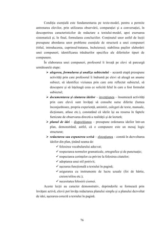 Condiţia esenţială este fundamentarea pe texte-model, pentru a permite 
antrenarea elevilor, prin utilizarea observării, comparaţiei şi a conversaţiei, în 
descoperirea caracteristicilor de redactare a textului-model, apoi exersarea 
sistematică şi, în final, formularea concluziilor. Conţinutul unor astfel de lecţii 
presupune abordarea unor probleme esenţiale de structură a unei compuneri 
(titlul, introducerea, cuprinsul/tratarea, încheierea); stabilirea paşilor elaborării 
unei compuneri; identificarea trăsăturilor specifice ale diferitelor tipuri de 
compunere. 
În elaborarea unei compuneri, profesorul îi învaţă pe elevi să parcurgă 
76 
următoarele etape: 
 alegerea, formularea şi analiza subiectului – această etapă presupune 
activităţi prin care profesorul îi îndrumă pe elevi să aleagă un anume 
subiect, să identifice viziunea prin care este reflectat subiectul, să 
descopere şi să înţeleagă ceea ce solicită felul în care a fost formulat 
subiectul; 
 documentarea şi căutarea ideilor – invenţiunea – însumează activităţi 
prin care elevii sunt învăţaţi să consulte surse diferite (lumea 
înconjurătoare, propria experienţă, amintiri, culegeri de texte, manuale, 
dicţionare, atlase etc.), constatând că ideile îşi au resursa în faptele 
furnizate de observarea directă a realităţii şi de lectură; 
 planul de idei – dispoziţiunea – presupune ordonarea ideilor într-un 
plan, demonstrând, astfel, că o compunere este un mesaj logic 
structurat; 
 redactarea sau expunerea scrisă – elocuţiunea – constă în dezvoltarea 
ideilor din plan, ţinând seama de: 
 folosirea vocabularului adecvat; 
 respectarea normelor gramaticale, ortografice şi de punctuaţie; 
 respectarea cerinţelor cu privire la folosirea citatelor; 
 adoptarea unui stil potrivit; 
 aşezarea funcţională a textului în pagină; 
 asigurarea cu instrumente de lucru uzuale (foi de hârtie, 
creion/stilou etc.); 
 necesitatea folosirii ciornei. 
Aceste lecţii au caracter demonstrativ, deprinderile se formează prin 
învăţare activă, elevii pot învăţa redactarea planului simplu şi a planului dezvoltat 
de idei, aşezarea corectă a textului în pagină. 
 