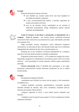 77 
Exemple 
Planul de idei poate fi realizat sub forma: 
 unor întrebări sau enunţuri (când elevii sunt încă începători în 
activităţile de redactare a planului), 
 a unor cuvinte/enunţuri-titlu (pentru a dezvolta capacitatea de 
sinteză şi de analiză a elevilor), 
 unui şir de ilustraţii, fiecare semnificând un alt moment al 
subiectului (expoziţiunea, intriga, desfăşurarea acţiunii, punctul 
culminant, deznodământul). 
Lecţia de formare şi dezvoltare a priceperilor şi deprinderilor de a 
compune – lecţia de exersare – are caracter practic, marchează momentul 
trecerii de la forma colectivă la cea semicolectivă şi, apoi, individuală a activităţii 
de a compune texte. 
După activităţile comune, introductive, elevii elaborează compuneri 
semicolective, al căror plan de idei a fost discutat frontal, apoi trec la elaborarea 
independentă atât a planului de idei, cât şi a textului propriu-zis. 
Învăţarea pas cu pas contribuie la formarea deprinderilor de a compune, 
ajută elevii să înveţe demersul tehnic al realizării compunerilor. 
Programele şcolare pentru clasele I – a IV-a propun trei categorii de scriere: 
funcţională, imaginativă şi interpretativă; de asemenea, putem vorbi şi de scriere 
reflexivă – elevii prezentând, în textele redactate, reflecţii asupra experienţelor 
personale. 
Scrierea funcţională poate fi abordată prin parcurgerea a trei etape: 
prezentarea caracteristicilor textului funcţional, producerea de text şi analiza 
textului produs. 
Exemple 
Iată algoritmul redactării felicitării: 
• prezentarea unor felicitări (cu ocazia zilei de naştere, a zilei onomastice, 
de sărbători etc.); 
• analiza modelelor prezentate, identificându-se convenţiile specifice 
felicitării (formula de adresare, data, locul, semnătura), conţinutul adecvat, 
folosirea unui registru stilistic potrivit; 
• alegerea, împreună cu elevii, a unui subiect potrivit redactării unei 
felicitări; 
• împărţirea clasei în perechi sau pe grupe (3-4 elevi) şi producerea textului 
(redactarea felicitării); 
 