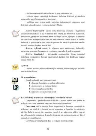 • prezentarea unor felicitări redactate în grup, discutarea lor; 
• reflecţie asupra activităţii desfăşurate, definirea felicitării şi stabilirea 
convenţiilor specifice acestui text funcţional; 
• stabilirea temei pentru acasă – activitate independentă: redactarea unei 
felicitări, adresată mamei, cu ocazia zilei de 8 Martie. 
Scrierea interpretativă – despre textul literar sau nonliterar – începe încă 
din clasele mici (I şi a II-a), cu exerciţii mai simple, de înlocuire a expresiilor, 
locuţiunilor, grupurilor de cuvinte printr-un singur cuvânt, ajungând la exerciţii 
de identificare a câmpurilor lexicale, de transformare a vorbirii directe în vorbire 
indirectă, la povestirea în scris a unor fragmente din text şi la povestirea textelor 
de mică întindere după un plan de idei. 
Scrierea reflexivă constă în relatarea unor evenimente, întâmplări, 
experienţe personale, formularea şi exprimarea punctului de vedere personal. 
Scrierea imaginativă – corespunde compunerilor libere, urmărind 
redactarea compunerilor după un suport vizual, după un plan de idei, cu început 
sau cu sfârşit dat. 
78 
Aplicaţii 
Urmând modelul prezentat la exemplul anterior, formulează paşii realizării 
unei scrieri reflexive. 
Să ne reamintim... 
Etapele elaborării unei compuneri sunt: 
 alegerea, formularea şi analiza subiectului; 
 documentarea şi căutarea ideilor; 
 întocmirea planului de idei; 
 redactarea sau expunerea scrisă. 
5.8. Modalităţi de evaluare a activităţii de redactare a elevilor 
Compunerile – produsele muncii elevilor – trebuie supuse unui proces de 
reflecţie, adică unui proces de corectare, discutare şi de evaluare. 
Corectarea este o operaţie foarte importantă în formarea capacităţii de 
redactare, are rolul de a întărire sau de constatare a lipsurilor în activitatea 
elevilor. Rolul ei nu este de a sancţiona elevul, de a-i arăta ce nu a făcut bine, ci 
de a-l încuraja în producerea diverselor texte, de a-i confirma reuşita ori de a-i 
semnala eventualele erori. 
Corectarea devine eficientă, dacă se respectă anumite cerinţe: 
 