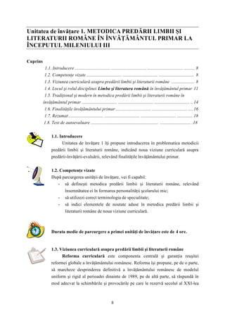 Unitatea de învăţare 1. METODICA PREDĂRII LIMBII ŞI 
LITERATURII ROMÂNE ÎN ÎNVĂŢĂMÂNTUL PRIMAR LA 
ÎNCEPUTUL MILENIULUI III 
8 
Cuprins 
1.1. Introducere ................................ ................................ ................................ .......... 8 
1.2. Competenţe vizate ................................ ................................ ................................ 8 
1.3. Viziunea curriculară asupra predării limbii şi literaturii române ..................... 8 
1.4. Locul şi rolul disciplinei Limba şi literatura română în învăţământul primar 11 
1.5. Tradiţional şi modern în metodica predării limbii şi literaturii române în 
învăţământul primar ................................ ................................ ................................ .. 14 
1.6. Finalităţile învăţământului primar ................................ ................................ .... 16 
1.7. Rezumat................................ ................................ ................................ .............. 18 
1.8. Test de autoevaluare ............................................................. ............................ .18 
1.1. Introducere 
Unitatea de învăţare 1 îţi propune introducerea în problematica metodicii 
predării limbii şi literaturii române, indicând noua viziune curriculară asupra 
predării-învăţării-evaluării, relevând finalităţile învăţământului primar. 
1.2. Competenţe vizate 
După parcurgerea unităţii de învăţare, vei fi capabil: 
- să defineşti metodica predării limbii şi literaturii române, relevând 
însemnătatea ei în formarea personalităţii şcolarului mic; 
- să utilizezi corect terminologia de specialitate; 
- să indici elementele de noutate aduse în metodica predării limbii şi 
literaturii române de noua viziune curriculară. 
Durata medie de parcurgere a primei unităţi de învăţare este de 4 ore. 
1.3. Viziunea curriculară asupra predării limbii şi literaturii române 
Reforma curriculară este componenta centrală şi garanţia reuşitei 
reformei globale a învăţământului românesc. Reforma îşi propune, pe de o parte, 
să marcheze desprinderea definitivă a învăţământului românesc de modelul 
uniform şi rigid al perioadei dinainte de 1989, pe de altă parte, să răspundă în 
mod adecvat la schimbările şi provocările pe care le rezervă secolul al XXI-lea 
 