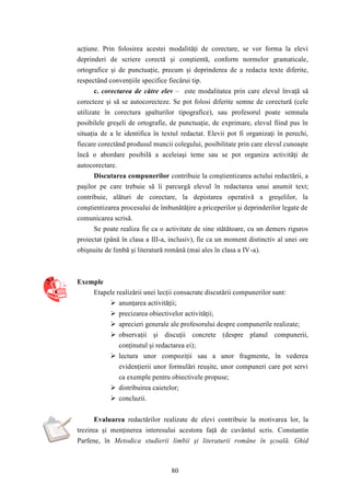 acţiune. Prin folosirea acestei modalităţi de corectare, se vor forma la elevi 
deprinderi de scriere corectă şi conştientă, conform normelor gramaticale, 
ortografice şi de punctuaţie, precum şi deprinderea de a redacta texte diferite, 
respectând convenţiile specifice fiecărui tip. 
c. corectarea de către elev – este modalitatea prin care elevul învaţă să 
corecteze şi să se autocorecteze. Se pot folosi diferite semne de corectură (cele 
utilizate în corectura şpalturilor tipografice), sau profesorul poate semnala 
posibilele greşeli de ortografie, de punctuaţie, de exprimare, elevul fiind pus în 
situaţia de a le identifica în textul redactat. Elevii pot fi organizaţi în perechi, 
fiecare corectând produsul muncii colegului, posibilitate prin care elevul cunoaşte 
încă o abordare posibilă a aceleiaşi teme sau se pot organiza activităţi de 
autocorectare. 
Discutarea compunerilor contribuie la conştientizarea actului redactării, a 
paşilor pe care trebuie să îi parcurgă elevul în redactarea unui anumit text; 
contribuie, alături de corectare, la depistarea operativă a greşelilor, la 
conştientizarea procesului de îmbunătăţire a priceperilor şi deprinderilor legate de 
comunicarea scrisă. 
Se poate realiza fie ca o activitate de sine stătătoare, cu un demers riguros 
proiectat (până în clasa a III-a, inclusiv), fie ca un moment distinctiv al unei ore 
obişnuite de limbă şi literatură română (mai ales în clasa a IV -a). 
80 
Exemple 
Etapele realizării unei lecţii consacrate discutării compunerilor sunt: 
 anunţarea activităţii; 
 precizarea obiectivelor activităţii; 
 aprecieri generale ale profesorului despre compunerile realizate; 
 observaţii şi discuţii concrete (despre planul compunerii, 
conţinutul şi redactarea ei); 
 lectura unor compoziţii sau a unor fragmente, în vederea 
evidenţierii unor formulări reuşite, unor compuneri care pot servi 
ca exemple pentru obiectivele propuse; 
 distribuirea caietelor; 
 concluzii. 
Evaluarea redactărilor realizate de elevi contribuie la motivarea lor, la 
trezirea şi menţinerea interesului acestora faţă de cuvântul scris. Constantin 
Parfene, în Metodica studierii limbii şi literaturii române în şcoală. Ghid 
 