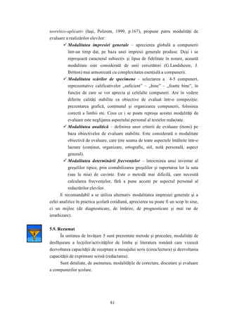 teoretico-aplicativ (Iaşi, Polirom, 1999, p.167), propune patru modalităţi de 
evaluare a realizărilor elevilor: 
 Modalitatea impresiei generale – aprecierea globală a compunerii 
într-un timp dat, pe baza unei impresii generale produse. Deşi i se 
reproşează caracterul subiectiv şi lipsa de fidelitate în notare, această 
modalitate este considerată de unii cercetători (G.Landsheere, J. 
Britton) mai armonizată cu complexitatea esenţială a compunerii. 
 Modalitatea scărilor de specimene – selectarea a 4-5 compuneri, 
reprezentative calificativelor „suficient” – „bine” – „foarte bine”, în 
funcţie de care se vor aprecia şi celelalte compuneri. Are în vedere 
diferite calităţi stabilite ca obiective de evaluat într-o compoziţie: 
prezentarea grafică, conţinutul şi organizarea compunerii, folosirea 
corectă a limbii etc. Ceea ce i se poate reproşa acestei modalităţi de 
evaluare este neglijarea aspectului personal al textelor redactate. 
 Modalitatea analitică – definirea unor criterii de evaluare (itemi) pe 
baza obiectivelor de evaluare stabilite. Este considerată o modalitate 
obiectivă de evaluare, care ţine seama de toate aspectele întâlnite într-o 
lucrare (conţinut, organizare, ortografie, stil, notă personală, aspect 
general). 
 Modalitatea determinării frecvenţelor – întocmirea unui inventar al 
greşelilor tipice, prin contabilizarea greşelilor şi raportarea lor la suta 
(sau la mia) de cuvinte. Este o metodă mai dificilă, care necesită 
calcularea frecvenţelor, fără a pune accent pe aspectul personal al 
redactărilor elevilor. 
E recomandabil a se utiliza alternativ modalitatea impresiei generale şi a 
celei analitice în practica şcolară cotidiană, aprecierea nu poate fi un scop în sine, 
ci un mijloc (de diagnosticare, de întărire, de prognosticare şi mai rar de 
ierarhizare). 
81 
5.9. Rezumat 
În unitatea de învăţare 5 sunt prezentate metode şi procedee, modalităţi de 
desfăşurare a lecţiilor/activităţilor de limba şi literatura română care vizează 
dezvoltarea capacităţii de receptare a mesajului scris (cirea/lectura) şi dezvoltarea 
capacităţii de exprimare scrisă (redactarea). 
Sunt detaliate, de asemenea, modalităţile de corectare, discutare şi evaluare 
a compunerilor şcolare. 
 