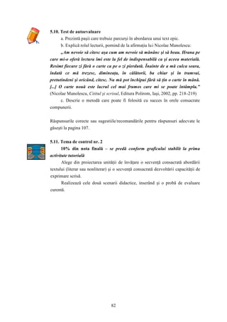 82 
5.10. Test de autoevaluare 
a. Prezintă paşii care trebuie parcurşi în abordarea unui text epic. 
b. Explică rolul lecturii, pornind de la afirmaţia lui Nicolae Manolescu: 
„Am nevoie să citesc aşa cum am nevoie să mănânc şi să beau. Hrana pe 
care mi-o oferă lectura îmi este la fel de indispensabilă ca şi aceea materială. 
Resimt fiecare zi fără o carte ca pe o zi pierdută. Înainte de a mă culca seara, 
îndată ce mă trezesc, dimineaţa, în călătorii, ba chiar şi în tramvai, 
pretutindeni şi oricând, citesc. Nu mă pot închipui fără să ţin o carte în mână. 
[...] O carte nouă este lucrul cel mai frumos care mi se poate întâmpla.” 
(Nicolae Manolescu, Cititul şi scrisul, Editura Polirom, Iaşi, 2002, pp. 218-219) 
c. Descrie o metodă care poate fi folosită cu succes în orele consacrate 
compunerii. 
Răspunsurile corecte sau sugestiile/recomandările pentru răspunsuri adecvate le 
găseşti la pagina 107. 
5.11. Tema de control nr. 2 
10% din nota finală – se predă conform graficului stabilit la prima 
activitate tutorială 
Alege din proiectarea unităţii de învăţare o secvenţă consacrată abordării 
textului (literar sau nonliterar) şi o secvenţă consacrată dezvoltării capacităţii de 
exprimare scrisă. 
Realizează cele două scenarii didactice, inserând şi o probă de evaluare 
curentă. 
 