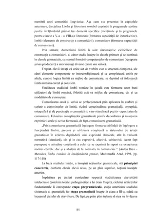 membrii unei comunităţi lingvistice. Aşa cum s-a prezentat în capitolele 
anterioare, disciplina Limba şi literatura română cuprinde în programele şcolare 
pentru învăţământul primar trei domenii specifice (menţinute şi în programele 
pentru clasele a V-a – a VIII-a): literatură (formarea capacităţii de lectură/citire), 
limbă (elemente de construcţie a comunicării), comunicare (formarea capacităţii 
de comunicare). 
Prin urmare, domeniului limbă îi sunt circumscrise elementele de 
construcţie a comunicării, al căror studiu începe în clasele primare şi se continuă 
în clasele gimnaziale, cu scopul formării competenţelor de comunicare (receptare 
şi/sau producere) a unor mesaje diverse (orale sau scrise). 
Treptat, elevii învaţă că orice act de vorbire este o structură complexă, ale 
cărei elemente componente se intercondiţionează şi se completează unele pe 
altele, cunosc logica limbii ca mijloc de comunicare, se deprind să folosească 
limba română corect şi conştient. 
Finalitatea studiului limbii române în şcoală este formarea unor buni 
utilizatori de limbă română, folosită atât ca mijloc de comunicare, cât şi ca 
modalitate de cunoaştere. 
Comunicarea orală şi scrisă se perfecţionează prin aplicarea în vorbire şi 
scriere a cunoştinţelor de limbă, vizând corectitudinea gramaticală, ortoepică, 
ortografică şi de punctuaţie a comunicării, care stimulează pozitiv capacitatea de 
comunicare. Folosirea cunoştinţelor gramaticale pentru dezvoltarea şi nuanţarea 
exprimării orale şi scrise formează, de fapt, comunicarea gramaticală. 
„Prin comunicarea gramaticală înţelegem formarea abilităţii de înţelegere a 
funcţionării limbii, precum şi utilizarea conştientă a sistemului de relaţii 
gramaticale în vederea deprinderii unei exprimări elaborate, atât în variantă 
normativă (standard), cât şi în cea expresivă, afectivă, subiectivă. Acest fapt 
presupune o atitudine conştientă a celui ce se exprimă în raport cu exercitarea 
normei corecte, dar şi a abaterii de la normativ în comunicare.” (Anton Ilica – 
Metodica limbii române în învăţământul primar, Multimedia Arad, 1998, pp. 
117-118) 
La baza studiului limbii, a însuşirii noţiunilor gramaticale, stă principiul 
concentric, conform căruia elevii reiau, pe un plan superior, noţiuni învăţate 
anterior. 
Împărţirea pe cicluri curriculare respectă stadializarea dezvoltării 
intelectuale (conform teoriei psihogenetice a lui Jean Piaget), ciclului achiziţiilor 
fundamentale îi corespunde etapa pregramaticală, etapă anterioară studiului 
sistematic al gramaticii; iar etapa gramaticală începe în clasa a III-a, odată cu 
începutul ciclului de dezvoltare. De fapt, pe prim plan trebuie să stea nu învăţarea 
84 
 