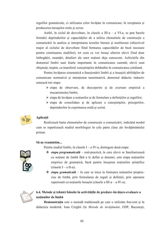 regulilor gramaticale, ci utilizarea celor învăţate în comunicare, în receptarea şi 
producerea mesajelor orale şi scrise. 
Astfel, în ciclul de dezvoltare, în clasele a III-a – a VI-a, se pun bazele 
formării deprinderilor şi capacităţilor de a utiliza elementele de construcţie a 
comunicării în analiza şi interpretarea textelor literare şi nonliterare (obiectivul 
major al ciclului de dezvoltare fiind formarea capacităţilor de bază necesare 
pentru continuarea studiilor), tot ceea ce vor însuşi ulterior elevii fiind doar 
îmbogăţiri, nuanţări, detalieri ale unor noţiuni deja cunoscute. Achiziţiile din 
domeniul limbii sunt foarte importante în comunicarea curentă; elevii sunt 
obişnuiţi, treptat, cu transferul cunoştinţelor dobândite în comunicarea cotidiană. 
Pentru învăţarea sistematică a funcţionării limbii şi a însuşirii abilităţilor de 
comunicare normativă şi intenţionat nenormativă, demersul didactic inductiv 
urmează trei etape: 
 etapa de observare, de descoperire şi de exersare empirică a 
mecanismului limbii; 
 etapa de învăţare a noţiunilor şi de formulare a definiţiilor şi regulilor; 
 etapa de consolidare şi de aplicare a cunoştinţelor, priceperilor, 
deprinderilor în exprimarea orală şi scrisă. 
85 
Aplicaţii 
Realizează harta elementelor de construcţie a comunicării, indicând modul 
cum se repartizează studiul morfologiei în cele patru clase ale învăţământului 
primar. 
Să ne reamintim... 
Pentru studiul limbii, în clasele I – a IV-a, distingem două etape: 
 etapa pregramaticală – oral-practică, în care elevii se familiarizează 
cu noţiuni de limbă fără a le defini şi denumi; este etapa noţiunilor 
empirice de gramatică, bază pentru însuşirea noţiunilor ştiinţifice 
(clasele I – a II-a); 
 etapa gramaticală – în care se trece la formarea noţiunilor propriu-zise 
de limbă, prin formularea de reguli şi definiţii, prin operarea 
superioară cu noţiunile însuşite (clasele a III-a – a IV-a). 
6.4. Metode şi tehnici folosite în activităţile de predare -învăţare-evaluare a 
noţiunilor de limbă 
Demonstraţia este o metodă tradiţională pe care o utilizăm frecvent şi în 
didactica modernă. Ioan Cerghit (în Metode de învăţământ, EDP, Bucureşti, 
 