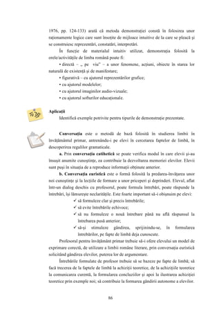1976, pp. 124-133) arată că metoda demonstraţiei constă în folosirea unor 
raţionamente logice care sunt însoţite de mijloace intuitive de la care se pleacă şi 
se construiesc reprezentări, constatări, interpretări. 
În funcţie de materialul intuitiv utilizat, demonstraţia folosită la 
orele/activităţile de limba română poate fi: 
• directă – „ pe viu” – a unor fenomene, acţiuni, obiecte în starea lor 
naturală de existenţă şi de manifestare; 
• figurativă – cu ajutorul reprezentărilor grafice; 
• cu ajutorul modelelor; 
• cu ajutorul imaginilor audio-vizuale; 
• cu ajutorul softurilor educaţionale. 
86 
Aplicaţii 
Identifică exemple potrivite pentru tipurile de demonstraţie prezentate. 
Conversaţia este o metodă de bază folosită în studierea limbii în 
învăţământul primar, antrenându-i pe elevi în cercetarea faptelor de limbă, în 
descoperirea regulilor gramaticale. 
a. Prin conversaţia catihetică se poate verifica modul în care elevii şi-au 
însuşit anumite cunoştinţe, ea contribuie la dezvoltarea memoriei elevilor. Elevii 
sunt puşi în situaţia de a reproduce informaţii obţinute anterior. 
b. Conversaţia euristică este o formă folosită la predarea-învăţarea unor 
noi cunoştinţe şi la lecţiile de formare a unor priceperi şi deprinderi. Elevul, aflat 
într-un dialog deschis cu profesorul, poate formula întrebări, poate răspunde la 
întrebări, îşi lămureşte neclarităţile. Este foarte important să-i obişnuim pe elevi: 
 să formuleze clar şi precis întrebările; 
 să evite întrebările echivoce; 
 să nu formuleze o nouă întrebare până nu află răspunsul la 
întrebarea pusă anterior; 
 să-şi stimuleze gândirea, sprijinindu-se, în formularea 
întrebărilor, pe fapte de limbă deja cunoscute. 
Profesorul pentru învăţământ primar trebuie să-i ofere elevului un model de 
exprimare corectă, de utilizare a limbii române literare, prin conversaţia euristică 
solicitând gândirea elevilor, puterea lor de argumentare. 
Întrebările formulate de profesor trebuie să se bazeze pe fapte de limbă; să 
facă trecerea de la faptele de limbă la achiziţii teoretice, de la achiziţiile teoretice 
la comunicarea curentă, la formularea concluziilor şi apoi la ilustrarea achiziţiei 
teoretice prin exemple noi; să contribuie la formarea gândirii autonome a elevilor. 
 