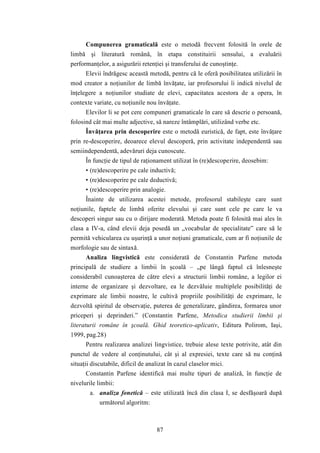 Compunerea gramaticală este o metodă frecvent folosită în orele de 
limbă şi literatură română, în etapa constituirii sensului, a evaluării 
performanţelor, a asigurării retenţiei şi transferului de cunoştinţe. 
Elevii îndrăgesc această metodă, pentru că le oferă posibilitatea utilizării în 
mod creator a noţiunilor de limbă învăţate, iar profesorului îi indică nivelul de 
înţelegere a noţiunilor studiate de elevi, capacitatea acestora de a opera, în 
contexte variate, cu noţiunile nou învăţate. 
Elevilor li se pot cere compuneri gramaticale în care să descrie o persoană, 
folosind cât mai multe adjective, să nareze întâmplări, utilizând verbe etc. 
Învăţarea prin descoperire este o metodă euristică, de fapt, este învăţare 
prin re-descoperire, deoarece elevul descoperă, prin activitate independentă sau 
semiindependentă, adevăruri deja cunoscute. 
În funcţie de tipul de raţionament utilizat în (re)descoperire, deosebim: 
• (re)descoperire pe cale inductivă; 
• (re)descoperire pe cale deductivă; 
• (re)descoperire prin analogie. 
Înainte de utilizarea acestei metode, profesorul stabileşte care sunt 
noţiunile, faptele de limbă oferite elevului şi care sunt cele pe care le va 
descoperi singur sau cu o dirijare moderată. Metoda poate fi folosită mai ales în 
clasa a IV-a, când elevii deja posedă un „vocabular de specialitate” care să le 
permită vehicularea cu uşurinţă a unor noţiuni gramaticale, cum ar fi noţiunile de 
morfologie sau de sintaxă. 
Analiza lingvistică este considerată de Constantin Parfene metoda 
principală de studiere a limbii în şcoală – „pe lângă faptul că înlesneşte 
considerabil cunoaşterea de către elevi a structurii limbii române, a legilor ei 
interne de organizare şi dezvoltare, ea le dezvăluie multiplele posibilităţi de 
exprimare ale limbii noastre, le cultivă propriile posibilităţi de exprimare, le 
dezvoltă spiritul de observaţie, puterea de generalizare, gândirea, formarea unor 
priceperi şi deprinderi.” (Constantin Parfene, Metodica studierii limbii şi 
literaturii române în şcoală. Ghid teoretico-aplicativ, Editura Polirom, Iaşi, 
1999, pag.28) 
Pentru realizarea analizei lingvistice, trebuie alese texte potrivite, atât din 
punctul de vedere al conţinutului, cât şi al expresiei, texte care să nu conţină 
situaţii discutabile, dificil de analizat în cazul claselor mici. 
Constantin Parfene identifică mai multe tipuri de analiză, în funcţie de 
87 
nivelurile limbii: 
a. analiza fonetică – este utilizată încă din clasa I, se desfăşoară după 
următorul algoritm: 
 