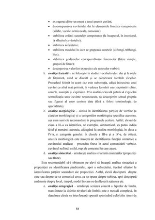  extragerea dintr-un enunţ a unui anumit cuvânt; 
 descompunerea cuvântului dat în elementele fonetice componente 
(silabe, vocale, semivocale, consoane); 
 stabilirea ordinii sunetelor componente (la începutul, în interiorul, 
la sfârşitul cuvântului); 
 stabilirea accentului; 
 stabilirea modului în care se grupează sunetele (diftongi, triftongi, 
88 
hiat); 
 stabilirea grafemelor corespunzătoare fonemelor (litere simple, 
grupuri de litere); 
 descoperirea valorilor expresive ale sunetelor vorbirii. 
b. analiza lexicală – se foloseşte în studiul vocabularului, dar şi la orele 
de literatură, când se discută şi se corectează lucrările elevilor. 
Procedeul folosit în acest caz este substituţia, adică înlocuirea unui 
cuvânt cu altul mai potrivit, în vederea formării unei exprimări clare, 
corecte, nuanţate şi expresive. Prin analiza lexicală putem să explicăm 
semnificaţia unor cuvinte necunoscute, să descoperim sensul propriu 
sau figurat al unor cuvinte date (fără a folosi terminologia de 
specialitate). 
c. analiza morfologică – constă în identificarea părţilor de vorbire (a 
claselor morfologice) şi a categoriilor morfologice specifice acestora, 
aşa cum sunt ele recomandate în programele şcolare. Astfel, elevul de 
clasa a III-a va identifica, de exemplu, substantivul, va putea indica 
felul şi numărul acestuia, adăugând la analiza morfologică, în clasa a 
IV-a, şi categoria genului. În clasele a III-a şi a IV-a, de obicei, 
analiza morfologică este însoţită de identificarea funcţiei sintactice a 
cuvântului analizat – procedeu firesc în actul comunicării verbale, 
cuvântul nefiind, astfel, rupt de contextul în care apare. 
d. analiza sintactică – urmăreşte analiza structurii enunţurilor (propoziţii 
sau fraze). 
Este recomandabil să-i obişnuim pe elevi să înceapă analiza sintactică a 
propoziţiei cu identificarea predicatului, apoi a subiectului, trecând ulterior la 
identificarea părţilor secundare ale propoziţiei. Astfel, elevii descoperă despre 
cine sau despre ce se comunică ceva, ce se spune despre subiect, apoi descoperă 
amănunte despre locul, timpul, modul în care se desfăşoară acţiunea etc. 
e. analiza ortografică – urmăreşte scrierea corectă a faptelor de limbă, 
manifestate la diferite niveluri ale limbii; este o metodă complexă, în 
derularea căreia se interferează operaţii aparţinând celorlalte tipuri de 
 