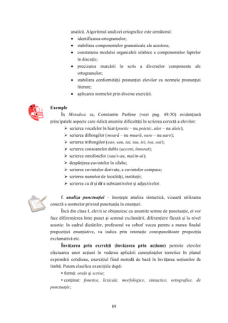 analiză. Algoritmul analizei ortografice este următorul: 
 identificarea ortogramelor; 
 stabilirea componentelor gramaticale ale acestora; 
 constatarea modului organizării silabice a componentelor faptelor 
89 
în discuţie; 
 precizarea marcării în scris a diverselor componente ale 
ortogramelor; 
 stabilirea conformităţii pronunţiei elevilor cu normele pronunţiei 
literare; 
 aplicarea normelor prin diverse exerciţii. 
Exemple 
În Metodica sa, Constantin Parfene (vezi pag. 49-50) evidenţiază 
principalele aspecte care ridică anumite dificultăţi în scrierea corectă a elevilor: 
 scrierea vocalelor în hiat (poetic – nu poietic, alee – nu aleie); 
 scrierea diftongilor (moară – nu muară, oare – nu uare); 
 scrierea triftongilor (eao, eau, iai, iau, iei, ioa, oai); 
 scrierea consoanelor duble (accent, înnorat); 
 scrierea omofonelor (sau/s-au, mai/m-ai); 
 despărţirea cuvintelor în silabe; 
 scrierea cuvintelor derivate, a cuvintelor compuse; 
 scrierea numelor de localităţi, instituţii; 
 scrierea cu ii şi iii a substantivelor şi adjectivelor. 
f. analiza punctuaţiei – însoţeşte analiza sintactică, vizează utilizarea 
corectă a normelor privind punctuaţia în enunţuri. 
Încă din clasa I, elevii se obişnuiesc cu anumite semne de punctuaţie, ei vor 
face diferenţierea între punct şi semnul exclamării, diferenţiere făcută şi la nivel 
acustic: în cadrul dictărilor, profesorul va coborî vocea pentru a marca finalul 
propoziţiei enunţiative, va indica prin intonaţie corespunzătoare propoziţia 
exclamativă etc. 
Învăţarea prin exerciţii (învăţarea prin acţiune) permite elevilor 
efectuarea unor acţiuni în vederea aplicării cunoştinţelor teoretice în planul 
exprimării cotidiene, exerciţiul fiind metodă de bază în învăţarea noţiunilor de 
limbă. Putem clasifica exerciţiile după: 
• formă: orale şi scrise; 
• conţinut: fonetice, lexicale, morfologice, sintactice, ortografice, de 
punctuaţie; 
 