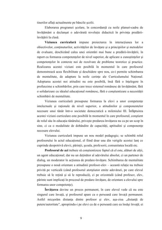 tinerilor aflaţi actualmente pe băncile şcolii. 
Elaborarea programei şcolare, în concordanţă cu noile planuri-cadru de 
învăţământ a declanşat o adevărată revoluţie didactică în privinţa predării-învăţării 
la clasă. 
Viziunea curriculară impune proiectarea în interacţiunea lor a 
obiectivelor, conţinuturilor, activităţilor de învăţare şi a principiilor şi metodelor 
de evaluare, deschizând calea unei orientări mai bune a predării-învăţării, în 
raport cu formarea competenţelor de nivel superior, de aplicare a cunoştinţelor şi 
competenţelor în contexte noi de rezolvare de probleme teoretice şi practice. 
Realizarea acestei viziuni este posibilă în momentul în care profesorul 
demonstrează acea flexibilitate şi deschidere spre nou, ce-i permite schimbarea 
de mentalitate, de adaptare la noile cerinţe ale Curriculumului Naţional. 
Adoptarea acestei noi atitudini nu este posibilă, însă fără o înţelegere în 
profunzime a schimbărilor, prin care trece sistemul românesc de învăţământ, fără 
o solidarizare cu idealul educaţional românesc, fără o conştientizare a necesităţii 
schimbării de mentalitate. 
Viziunea curriculară presupune formarea la elevi a unor competenţe 
intelectuale şi raţionale de nivel superior, a atitudinilor şi componentelor 
necesare unui tânăr într-o societate democratică a mileniului III. Înfăptuirea 
acestei viziuni curriculare este posibilă în momentul în care profesorul, conştient 
de rolul său în educaţia tânărului, priveşte predarea-învăţarea nu ca pe un scop în 
sine, ci ca o modalitate de dobândire de capacităţi, aptitudini şi componenţe 
necesare elevului. 
Viziunea curriculară impune un nou model pedagogic; se schimbă rolul 
profesorului în actul educaţional, el fiind doar una din verigile acestui lanţ ce 
cuprinde deopotrivă elevii, părinţii, şcoala, profesorii, comunitatea locală etc. 
Profesorul de azi trebuie să conştientizeze faptul că el este, alături de alţii, 
un agent educaţional; dar nu un deţinător al adevărului absolut, ci un partener de 
dialog, un moderator în acţiunea de predare-învăţare. Schimbarea de mentalitate 
presupune o nouă orientare a atitudinii profesor-elev – această relaţie nu trebuie 
privită pe verticală (când profesorul atotştiutor emite adevăruri, pe care elevul 
trebuie să le reţină şi să le reproducă), ci pe orizontală (când profesor, elev, 
părinte sunt implicaţi în procesul de predare-învăţare, de orientare a elevului spre 
formarea unor competenţe). 
Învăţarea devine un proces permanent, în care elevul vede că nu este 
singurul care învaţă, şi profesorul apare ca o persoană care învaţă permanent. 
Astfel micşorăm distanţa dintre profesor şi elev, aşa-zisa „distanţă de 
putere/autoritate”, apropiindu-i pe elevi ca de o persoană care ea însăşi învaţă; ei 
9 
 