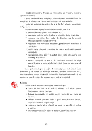 • funcţie: introductive, de bază, de consolidare, de evaluare, corective, 
90 
aplicative, creative; 
• gradul de complexitate: de repetiţie, de recunoaştere, de exemplificare, de 
completare şi înlocuire, de transformare, creatoare, cu caracter ludic; 
• gradul de participare (a profesorului şi a elevilor): dirijate, semidirijate, 
independente. 
Folosirea metodei impune respectarea unor cerinţe, cum ar fi: 
 formularea clară şi precisă a sarcinilor de lucru; 
 respectarea particularităţilor de vârstă şi psiho-lingvistice ale elevilor; 
 ordonarea exerciţiilor după gradul de dificultate (de la exerciţii 
introductive până la exerciţii creative); 
 propunerea unor exerciţii cât mai variate, pentru evitarea monotoniei şi 
a plictiselii; 
 monitorizarea efectuării exerciţiilor, în vederea confirmării/corectării 
lor imediate; 
 alegerea momentului potrivit în cadrul lecţiei pentru introducerea unui 
anumit tip de exerciţiu; 
 dozarea exerciţiilor în funcţie de obiectivele urmărite în lecţia 
respectivă, dar şi în unitatea de învăţare căreia îi aparţine acea secvenţă 
didactică. 
Elevii îşi formează, prin exerciţiile de copiere (propriu-zisă, selectivă), de 
transcriere şi de dictare (cu explicaţii prealabile, selectivă, autodictarea etc.), 
cunoscute şi sub numele de exerciţii de repetiţie, deprinderile ortografice şi de 
punctuaţie, o grafie corectă din punct de vedere logic şi gramatical. 
Exemple 
Tehnica dictării presupune parcurgerea următorilor paşi: 
 citirea, în întregime, a textului ce urmează a fi dictat, pentru 
familiarizarea elevilor cu textul; 
 dictarea propriu-zisă, pe unităţi logice (propoziţii sau grupe de 
cuvinte); 
 recitirea textului, pentru ca elevii să poată verifica scrierea corectă, 
respectarea semnelor de punctuaţie; 
 corectarea textului dictat (frontal, pe grupe, în perechi) şi analiza 
greşelilor; 
 concluzii şi recomandări făcute de profesor, cu sprijinul elevilor. 
 