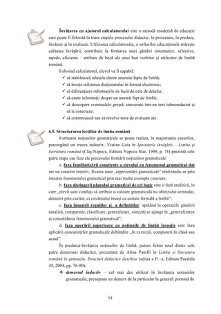 Învăţarea cu ajutorul calculatorului este o metodă modernă de educaţie 
care poate fi folosită în toate etapele procesului didactic: în proiectare, în predare, 
învăţare şi în evaluare. Utilizarea calculatorului, a softurilor educaţionale măreşte 
calitatea învăţării, contribuie la formarea unei gândiri sistematice, selective, 
rapide, eficiente – atribute de bază ale unui bun vorbitor şi utilizator de limbă 
română. 
Folosind calculatorul, elevul va fi capabil: 
 să stabilească relaţiile dintre anumite fapte de limbă; 
 să înveţe utilizarea dicţionarului în format electronic; 
 să diferenţieze informaţiile de bază de cele de detaliu; 
 să caute informaţii despre un anumit fapt de limbă; 
 să descopere eventualele greşeli strecurate într-un text tehnoredactat şi 
să le corecteze; 
 să construiască sau să rezolve teste de evaluare etc. 
6.5. Structurarea lecţiilor de limba română 
Formarea noţiunilor gramaticale se poate realiza, în majoritatea cazurilor, 
parcurgând un traseu inductiv. Vistian Goia în Ipostazele învăţării – Limba şi 
literatura română (Cluj-Napoca, Editura Napoca Star, 1999, p. 78) prezintă cele 
patru etape sau faze ale procesului formării noţiunilor gramaticale: 
a. faza familiarizării conştiente a elevului cu fenomenul gramatical dat 
are un caracter intuitiv, fixarea unor „reprezentări gramaticale” realizându-se prin 
intuirea fenomenului gramatical prin mai multe exemple concrete; 
b. faza distingerii planului gramatical de cel logic este o fază analitică, în 
care „elevii sunt conduşi să atribuie o valoare gramaticală nu obiectului semnalat, 
denumit prin cuvânt, ci cuvântului însuşi ca unitate formală a limbii”; 
c. faza însuşirii regulilor şi a definiţiilor: apelând la operaţiile gândirii 
(analiză, comparaţie, clasificare, generalizare, sinteză) se ajunge la „generalizarea 
şi consolidarea fenomenului gramatical”; 
d. faza operării superioare cu noţiunile de limbă însuşite este faza 
aplicării cunoştinţelor gramaticale dobândite „în exerciţii, compuneri în clasă sau 
acasă”. 
În predarea-învăţarea noţiunilor de limbă, putem folosi unul dintre cele 
patru demersuri didactice, prezentate de Alina Pamfil în Limba şi literatura 
română în gimnaziu. Structuri didactice deschise (ediţia a II –a, Editura Paralela 
45, 2004, pp. 76-80): 
 demersul inductiv – cel mai des utilizat în învăţarea noţiunilor 
gramaticale, presupune un demers de la particular la general: pornind de 
91 
 