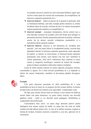 la exemple concrete şi analiza lor, elevii descoperă definiţii, reguli, apoi 
rezolvă variate tipuri de exerciţii (de recunoaştere, de exemplificare, de 
înlocuire, compuneri gramaticale etc.); 
 demersul deductiv – indică un parcurs de la general la particular, întâi 
se formulează definiţia, sunt date exemple pentru ilustrarea ei, urmate 
de diferite tipuri de exerciţii, rezolvate de elevi, în vederea recunoaşterii 
noţiunii gramaticale studiate şi a exemplificării ei; 
 demersul analogic – presupune transpunerea, într-un context nou, a 
unui fapt deja cunoscut; de exemplu, elevii pot învăţa, prin analogie cu 
pronumele personal, formele pronumelui personal de politeţe; utilizarea 
acestui tip de demers necesită evidenţierea asemănărilor şi a 
deosebirilor dintre noţiunile studiate; 
 demersul dialectic, cunoscut şi sub denumirea de „învăţarea prin 
opoziţie”, este mai puţin folosit în învăţământul primar, necesită deja 
deprinderi formate în utilizarea noţiunilor gramaticale, bună capacitate 
de analiză şi sinteză; în ciclul primar, se formează bazele noţiunilor 
gramaticale, prin urmare, acest demers este mai uşor valorificat în 
clasele gimnaziale, când elevii vehiculează deja conştient şi corect 
clasele şi categoriile morfologice, noţiunile de sintaxă (de exemplu, 
pentru învăţarea simultană a subiectului simplu şi multiplu). 
Lecţia de limba română urmează un anume algoritm, presupune claritate, 
corectitudine şi rigoare. Ea îi oferă elevului posibilitatea de a se deprinde cu 
tehnici ale muncii intelectuale, contribuie la dezvoltarea gândirii divergente, 
libere. 
92 
Exemple 
Cele patru demersuri prezentate îţi oferă posibilitatea de a varia 
modalităţile de lucru în clasă, de a le propune elevilor scenarii diferite, în funcţie 
de tipul lecţiei, de obiectivele urmărite şi de capacităţile / competenţele vizate. 
De fapt, poţi construi fiecare lecţie de formare a unor noţiuni de limbă pe 
oricare dintre cele patru demersuri, vei putea utiliza exerciţii care dezvoltă 
gândirea critică – astfel se vor dezvălui tactul pedagogic, flexibilitatea şi 
competenţele tale profesionale. 
Cunoscându-ţi bine elevii, vei putea alege demersul potrivit pentru 
înţelegerea unei anume noţiuni de limbă, vei putea face din orele de limbă 
română activităţi plăcute pentru elevi, în care să se îmbine armonios exigenţa şi 
dorinţa de învăţare, formarea teoretică a noţiunilor şi, mai ales, aplicarea lor în 
comunicare. 
 