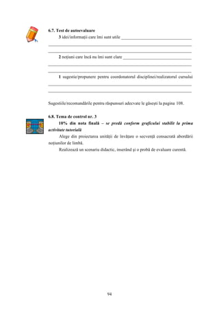94 
6.7. Test de autoevaluare 
3 idei/informaţii care îmi sunt utile ________________________________ 
_________________________________________________________________ 
_________________________________________________________________ 
2 noţiuni care încă nu îmi sunt clare _______________________________ 
_________________________________________________________________ 
_________________________________________________________________ 
1 sugestie/propunere pentru coordonatorul disciplinei/realizatorul cursului 
_________________________________________________________________ 
_________________________________________________________________ 
Sugestiile/recomandările pentru răspunsuri adecvate le găseşti la pagina 108. 
6.8. Tema de control nr. 3 
10% din nota finală – se predă conform graficului stabilit la prima 
activitate tutorială 
Alege din proiectarea unităţii de învăţare o secvenţă consacrată abordării 
noţiunilor de limbă. 
Realizează un scenariu didactic, inserând şi o probă de evaluare curentă. 
 