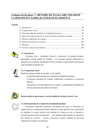 Unitatea de învăţare 7. METODE DE EVALUARE FOLOSITE 
LA DISCIPLINA LIMBA ŞI LITERATURA ROMÂNĂ 
95 
Cuprins 
7.1. Introducere................................ ................................ ................................ ......... 95 
7.2. Competenţele vizate ................................ ................................ .......................... 95 
7.3. Particularităţi ale evaluării în învăţământul primar ................................ ........ 95 
7.4. Tipuri de evaluare folosite în orele de limba şi literatura română .................. 97 
7.5. Metode tradiţionale de evaluare ................................ ................................ ....... 99 
7.6. Metode alternative de evaluare ................................ ................................ ....... 101 
7.7. Rezumat................................ ................................ ................................ ............ 106 
7.8. Test de evaluare/autoevaluare ................................ ................................ ......... 106 
7.1. Introducere 
Evaluarea este o continuare firească a procesului de predare-învăţare; 
parcurgând această unitate de învăţare, vei cunoaşte metode tradiţionale şi 
alternative de evaluare, descoperind rolul lor formativ în dezvoltarea armonioasă 
a personalităţii şcolarului mic. 
7.2. Competenţe vizate 
După parcurgerea unităţii de învăţare, vei fi capabil: 
- să identifici particularităţi ale evaluării în învăţământul primar; 
- să foloseşti metodele de evaluare, tradiţionale şi alternative, în procesul 
didactic; 
- să proiectezi activităţi didactice de evaluare a competenţelor dobândite de 
elevi pe parcursul procesului de învăţare. 
Durata medie de parcurgere a acestei unităţi de învăţare este de 2 ore. 
7.3. Particularităţi ale evaluării în învăţământul primar 
„Evaluarea reprezintă totalitatea activităţilor prin care se colectează, se 
organizează şi se interpretează datele obţinute în urma aplicării unor instrumente 
de măsurare în scopul emiterii unei judecăţi de valoare pe care se bazează o 
anumită decizie pe plan educaţional.” – este definiţia dată evaluării în capitolul I 
din Ghidul de evaluare – Limba şi literatura română, elaborat de Serviciul 
Naţional de Evaluare şi Examinare. 
 