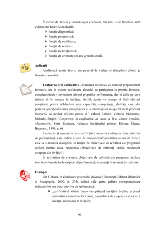 În cursul de Teoria şi metodologia evaluării, din anul II de facultate, sunt 
96 
evidenţiate funcţiile evaluării: 
 funcţia diagnostică; 
 funcţia prognostică; 
 funcţia de certificare; 
 funcţia de selecţie; 
 funcţia motivaţională; 
 funcţia de orientare şcolară şi profesională. 
Aplicaţii 
Analizează aceste funcţii din punctul de vedere al disciplinei Limba şi 
literatura română. 
Evaluarea prin calificative, „evaluarea calitativă, cu caracter preponderent 
formativ, are în vedere activizarea elevului ca participant la propria formare, 
conştientizându-i permanent nivelul propriilor performanţe, dar şi căile pe care 
trebuie să le urmeze în învăţare. Astfel, acesta va ajunge să facă eforturi 
conştiente pentru dobândirea unor capacităţi, competenţe, abilităţi, care să-i 
permită operaţionalizarea cunoştinţelor şi a informaţiilor în aşa fel încât procesul 
instructiv să devină eficient pentru el.” (Matei Cerkez, Victoria Pădureanu, 
Mihaela Singer, Competenţe şi calificative la clasa a II-a. Limba română. 
Matematică, Seria Evaluare, Colecţia Învăţământ primar, Editura Sigma, 
Bucureşti, 1999, p. 6) 
Evaluarea şi aprecierea prin calificative necesită elaborarea descriptorilor 
de performanţă, care indică nivelul de competenţă/capacitatea atinsă de fiecare 
elev la o anumită disciplină, în funcţie de obiectivele de referinţă ale programei 
şcolare pentru clasa respectivă (obiectivele de referinţă indică rezultatele 
aşteptate ale învăţării). 
În activitatea de evaluare, obiectivele de referinţă ale programei şcolare 
sunt transformate în descriptori de performanţă, exprimaţi în termeni de realizare. 
Exemple 
Ion T. Radu, în Evaluarea procesului didactic (Bucureşti, Editura Didactică 
şi Pedagogică, 2000, p. 274), indică cele patru paliere corespunzătoare 
indicatorilor sau descriptorilor de performanţă: 
 „calificativul «foarte bine» sau palierul învăţării depline exprimă 
acumularea cunoştinţelor cerute, capacitatea de a opera cu ceea ce a 
învăţat, autonomie în învăţare; 
 