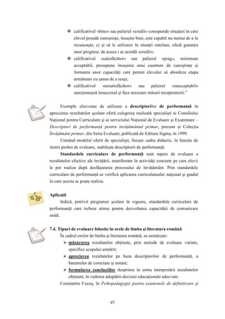  calificativul «bine» sau palierul «credit» corespunde situaţiei în care 
elevul posedă cunoştinţe, însuşite bine, este capabil nu numai de a le 
recunoaşte, ci şi să le utilizeze în situaţii similare, oferă garanţia 
unor progrese, de aceea i se acordă «credit»; 
 calificativul «satisfăcător» sau palierul «prag», minimum 
acceptabil, presupune însuşirea unui cuantum de cunoştinţe şi 
formarea unor capacităţi care permit elevului să abordeze etapa 
următoare cu şansa de a reuşi; 
 calificativul «nesatisfăcător» sau palierul «inacceptabil» 
sancţionează insuccesul şi face necesare măsuri recuperatorii.” 
Exemple elocvente de utilizare a descriptorilor de performanţă în 
aprecierea rezultatelor şcolare oferă culegerea realizată specialişti ai Consiliului 
Naţional pentru Curriculum şi ai serviciului Naţional de Evaluare şi Examinare – 
Descriptori de performanţă pentru învăţământul primar, precum şi Colecţia 
Învăţământ primar, din Seria Evaluare, publicată de Editura Sigma, în 1999. 
Urmând modelul oferit de specialişti, fiecare cadru didactic, în funcţie de 
itemii probei de evaluare, stabileşte descriptorii de performanţă. 
Standardele curriculare de performanţă sunt repere de evaluare a 
rezultatelor efective ale învăţării, manifestate în activităţi concrete pe care elevii 
le pot realiza după desfăşurarea procesului de învăţământ. Prin standardele 
curriculare de performanţă se verifică aplicarea curriculumului naţional şi gradul 
în care acesta se poate realiza. 
97 
Aplicaţii 
Indică, potrivit programei şcolare în vigoare, standardele curriculare de 
performanţă care trebuie atinse pentru dezvoltarea capacităţii de comunicare 
orală. 
7.4. Tipuri de evaluare folosite în orele de limba şi literatura română 
În cadrul orelor de limba şi literatura română, se urmăreşte: 
 măsurarea rezultatelor obţinute, prin metode de evaluare variate, 
specifice scopului urmărit; 
 aprecierea rezultatelor pe baza descriptorilor de performanţă, a 
baremelor de corectare şi notare; 
 formularea concluziilor desprinse în urma interpretării rezultatelor 
obţinute, în vederea adoptării deciziei educaţionale adecvate. 
Constantin Cucoş, în Psihopedagogie pentru examenele de definitivare şi 
 