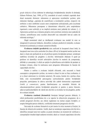 grade didactice (Curs elaborat în tehnologia învăţământului deschis la distanţă, 
Editura Polirom, Iaşi, 1998, p.173), consideră că actul evaluării cuprinde doar 
două momente distincte: măsurarea şi aprecierea rezultatelor şcolare; prin 
măsurare înţelege „operaţia de cuantificare a rezultatelor şcolare, respectiv de 
atribuire a unor simboluri exacte unor componente achiziţionale, prin excelenţă 
calitative. Măsurarea presupune o determinare obiectivă, prin surprinderea 
riguroasă a unor achiziţii şi nu implică emiterea unor judecăţi de valoare. […] 
Aprecierea şcolară sau evaluarea propriu-zisă constituie emiterea unei judecăţi de 
valoare, semnificarea unui rezultat observabil sau măsurabil într-un cadru de 
referinţă axiologic.” 
După momentul când se desfăşoară evaluarea sau modul în care se 
integrează în procesul didactic, deosebim evaluare predictivă (iniţială), evaluare 
formativă (continuă) şi evaluare sumativă (finală). 
Evaluarea iniţială (predictivă) este realizată la începutul clasei întâi, la 
începutul unui nou ciclu curricular (în clasa a III-a), la începutul anului şcolar sau 
dacă o clasă este preluată de un alt profesor pentru învăţământ primar; urmăreşte 
stabilirea nivelului de pregătire a elevilor. Informaţiile obţinute îl ajută pe 
profesor să identifice nivelul achiziţiilor elevilor în materie de competenţe, 
abilităţi şi cunoştinţe, îi oferă un sprijin în planificarea activităţilor de predare şi 
învăţare viitoare, chiar în realizarea unor programe diferenţiate în funcţie de 
capacităţile elevilor. 
Pentru a realiza o evaluare iniţială eficientă, este necesară o bună 
cunoaştere a programelor şcolare, nu numai a clasei la care se face evaluarea, ci 
şi a clasei anterioare (a nivelului anterior). De aceea, înainte de a prelua clasa 
întâi, este recomandabilă parcurgerea curriculumului pentru învăţământ 
preşcolar, participarea la câteva activităţi din cadrul domeniului experienţial 
Limbă şi comunicare, pentru familiarizarea cu metodele folosite de 
educatoare/profesor pentru învăţământ preşcolar şi pentru a putea întocmi, 
adecvat particularităţilor de vârstă ale elevilor şi nivelului lor de pregătire, proba 
de evaluare iniţială. 
Evaluarea continuă (formativă) însoţeşte întregul parcurs didactic, îi 
oferă profesorului posibilitatea de a se raporta la obiectivele programei, de a 
urmări progresul elevilor; are efecte reglatoare nu numai asupra învăţării, ci 
asupra întregului proces didactic, verificând sistematic progresele elevilor. 
Secvenţe de evaluare formativă se pot insera în orice moment al lecţiei, în 
funcţie de obiectivele urmărite. Astfel, dacă se urmăreşte capacitatea elevilor de a 
identifica mesajul unui text audiat, se poate introduce un moment de verificare a 
cunoştinţelor imediat după audierea textului; dacă se vizează capacitatea elevului 
98 
 