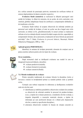 de a utiliza semnele de punctuaţie potrivite, momentul de verificare trebuie să 
urmeze după predarea-învăţarea semnelor respective. 
Evaluarea finală (sumativă) se realizează la sfârşitul parcurgerii unei 
unităţi de învăţare, la sfârşit de semestru, de an şcolar, de ciclu curricular; este 
sintetică, globală, îndeplineşte funcţii de certificare a competenţelor dobândite şi 
de ierarhizare a elevilor. 
Evaluarea finală trebuie să acopere obiectivele de referinţă urmărite pe 
parcursul unei unităţi de învăţare, al unui an şcolar sau de-a lungul unui ciclu 
curricular, ea trebuie să fie „pluridimensională, în sensul cerinţei ca mijloacele 
utilizate să ia în evidenţă efectele instruirii/învăţării asupra elevilor, capacităţile şi 
competenţele formate, dar şi procesele şi mijloacele de lucru folosite pe parcursul 
activităţii.” (Ion T. Radu, Evaluarea în procesul didactic, Bucureşti, Editura 
Didactică şi Pedagogică, 2000, p. 180) 
Aplicaţii (pentru PORTOFOLIU) 
Identifică, în unitatea de învăţare proiectată, elemente de conţinut care ar 
putea constitui subiecte pentru cele trei tipuri de evaluare. 
99 
Să ne reamintim... 
După momentul când se desfăşoară evaluarea sau modul în care se 
integrează în procesul didactic, deosebim: 
 evaluare predictivă (iniţială); 
 evaluare formativă (continuă); 
 evaluare sumativă (finală). 
7.5. Metode tradiţionale de evaluare 
Printre metodele tradiţionale de evaluare folosite la disciplina Limba şi 
literatura română în învăţământul primar se numără probele orale şi probele 
scrise. 
Cerinţele care trebuie respectate în elaborarea şi desfăşurarea evaluărilor 
orale ale elevilor sunt: 
 identificarea şi stabilirea prealabilă a obiectivelor evaluării (în corelaţie 
cu obiectivele de referinţă urmărite în procesul de predare-învăţare, 
n.ns.), a tipului de evaluare promovat, a numărului elevilor evaluaţi, a 
timpului disponibil, a resurselor materiale alocate, a tipului de 
informaţie pe care profesorul doreşte să o obţină prin răspunsurile 
elevilor, a naturii şi specificului disciplinei ; 
 selectarea obiectivelor evaluării în funcţie de situaţia concretă ce 
 