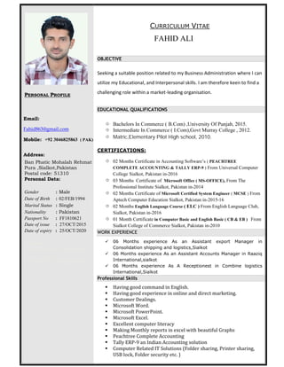 PERSONAL PROFILE
Email:
Fahid863@gmail.com
Mobile: +92 3046825863 ( PAK)
Address:
Ban Phatic Mohalah Rehmat
Pura ,Sialkot,Pakistan
Postal code: 51310
Personal Data:
Gender : Male
Date of Birth : 02/FEB/1994
Marital Status : Single
Nationality : Pakistan
Passport No : FF1810621
Date of issue : 27/OCT/2015
Date of expiry : 25/OCT/2020
Visa Status :…………..
Date of Visa Expiry : 00/00/0000
Current Place : PAKISTAN
CURRICULUM VITAE
FAHID ALI
OBJECTIVE
Seeking a suitable position related to my Business Administration where I can
utilize my Educational, and Interpersonal skills. I am therefore keen to find a
challenging role within a market-leading organisation.
EDUCATIONAL QUALIFICATIONS
 Bachelors In Commerce ( B.Com) ,University Of Punjab, 2015.
 Intermediate In Commerce ( I.Com),Govt Murray College , 2012.
 Matric,Elementary Pilot High school, 2010.
CERTIFICATIONS:
 02 Months Certificate in Accounting Software’s ( PEACHTREE
COMPLETE ACCOUNTING & TALLY ERP-9 ) From Universal Computer
College Sialkot, Pakistan in-2016
 03 Months Certificate of Microsoft Office ( MS-OFFICE), From The
Professional Institute Sialkot, Pakistan in-2014
 02 Months Certificate of Microsoft Certified System Engineer ( MCSE ) From
Aptech Computer Education Sialkot, Pakistan in-2015-16
 02 Months English Language Course ( ELC ) From English Language Club,
Sialkot, Pakistan in-2016
 01 Month Certificate in Computer Basic and English Basic ( CB & EB ) From
Sialkot College of Commerce Sialkot, Pakistan in-2010
WORK EXPERIENCE
 06 Months experience As an Assistant export Manager in
Consolidation shipping and logistics,Sialkot
 06 Months experience As an Assistant Accounts Manager in Raaziq
International,sialkot
 06 Months experience As A Receptionest in Combine logistics
International,Sialkot
Professional Skills
 Having good command in English.
 Having good experience in online and direct marketing.
 Customer Dealings.
 Microsoft Word.
 Microsoft PowerPoint.
 Microsoft Excel.
 Excellent computer literacy
 Making Monthly reports in excel with beautiful Graphs
 Peachtree Complete Accounting
 Tally ERP-9 an Indian Accounting solution
 Computer Related IT Solutions (Folder sharing, Printer sharing,
USB lock, Folder security etc. )
 