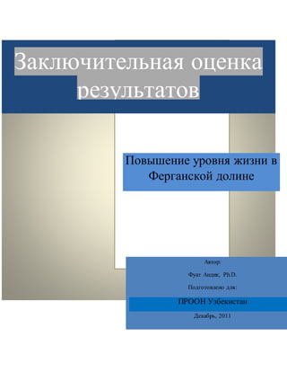 Заключительная оценка
результатов
Повышение уровня жизни в
Ферганской долине
Автор:
Фуат Андик, Ph.D.
Подготовлено для:
ПРООН Узбекистан
Декабрь, 2011
December 2011
 