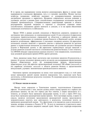 9
В то время, как выращивание хлопка является доминирующим, фрукты и овощи также
выращиваются отдельными фермерами, хоть и в меньших масштабах. Мелкие частные
хозяйства (дехканские хозяйства) выиграют от усовершенствования процессов
дистрибуции продукции и маркетинга. Внедрение современных методов упаковки и
улучшение доступа к рынкам будет способствовать поддержанию потенциала местной
пищевой промышленности. Совершенствование существующей практики в области
регулирования трудовой миграции и торговли с соседними странами может
способствовать повышению уровня занятости и доходов, в то же время обеспечивая
социальную сплоченность и стабильность.
Проект ПУЖ в рамках условий, описанных в Проектном документе, направлен на
достижение трех уникальных, но взаимосвязанных целей. К ним относятся: (i) укрепление
потенциала правительственных учреждений на областном и районном уровнях для
содействия инициативам по снижению уровня бедности в Ферганской долине, которые
являются устойчивыми, эффективными и учитывают гендерные аспекты; (ii) укрепление
потенциала сельских махаллей в принятии участия в процессах развития на местном
уровне и осуществления инициатив по взаимопомощи для улучшения доступа к базовым
услугам в Ферганской долине; и (iii) укрепление справедливого доступа махаллей к
услугам развития сельской местности и возможностям развития бизнеса. Стоит отметить,
что ПРООН обладает определенным ценным опытом в этом направлении, полученным в
ходе успешной реализации проекта ПУЖ в других регионах.
Цели, указанные выше, будут достигнуты при получении проектом (4) результатов, а
именно: (i) усилен потенциал органов власти на местах для поддержания предоставления
базовых общественных услуг; (ii) усовершенствован уровень предоставления
общественных услуг; (iii) укреплен организационный потенциал 200 общин (махаллей); и
(iv) наработан потенциал махаллей в области развития бизнеса и предоставления
консультаций, улучшена экономическая производительность махаллей.
Окончание проекта запланировано на конец этого календарного года, и в этой связи
целью проведения данной оценки является определение того, насколько цели были
достигнуты, а обозначенные результаты получены. В следующем разделе излагается цель
проведения оценки.
1.2 Мандат миссии по оценке
Мандат четко определен в Техническом задании, подготовленном Страновым
офисом. В соответствии с ним, миссия должна начать оценку проекта не с первого дня
реализации проекта, так как этот период уже был охвачен, а скорее продолжить ее с
момента, до которого была проведена предыдущая оценка, то есть с марта 2010 года,
когда была проведена среднесрочная оценка проекта. Хотя настоящая оценка, в каком-то
смысле, является логическим продолжением среднесрочной оценки, представляется
затруднительным опустить всю деятельность и результаты, полученные вплоть до
проведения среднесрочной оценки. Это, фактически, и не ожидается, судя по описанию и
задачам, которые изложены в Разделе IV ТЗ. В силу их значимости и уместности имеет
смысл повторить в данном документе каждый пункт. Более того, структура вопросника
 