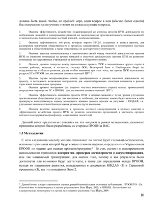 10
должна быть такой, чтобы, по крайней мере, один вопрос в нем (обычно более одного)
был направлен на получение ответов на нижеследующие вопросы.
1. Оценить эффективность воздействия поддерживаемой со стороны проекта ПУЖ деятельности по
мобилизации махаллей и планированию развития на экономическую производительность целевых махаллей
и экономическое благосостояние местных жителей, особенно женщин.
2. Оценить эффективность той роли, которую играют ИРЦМ, созданные в рамках проекта, для
расширения вовлечения общественности в процессы планировании, реализации и мониторинга местных
инициатив в области развития; а также перспективы их долгосрочной устойчивости.
3. Оценить характер концептуальных и практических связей между пилотной деятельностью проекта
ПУЖ по развитию потенциала на уровне махаллей и пилотной деятельностью проекта ПУЖ по развитию
потенциала государственных учреждений на районном и областном уровнях.
4. Оценить уровень синергии между инициативами проекта ПУЖ и инициативами других сторон в
целевых районах, включая, в частности, систему ООН, Всемирный банк и Швейцарское бюро по
сотрудничеству в области развития, уделяя особое внимание при этом тому, как проект ПУЖ использовал
ресурсы ЕС и ПРООН для достижения соответствующей ЦРТ 1.
5. Изучить случаи воспроизведения опыта, приобретенного в рамках пилотной деятельности по
проекту, и исследовать возможные инструменты для «масштабирования» пилотных инициатив в рамках
отраслевых национальных программ.
6. Оценить уровень восприятия (со стороны местных вовлеченных сторон) пользы, привнесенной
посредством партнерства ЕС и ПРООН, для достижения соответствующей ЦРТ 1.
7. Оценить эффективность инициатив проекта ПУЖ в целевых махаллях с точки зрения улучшения
предоставления общественных услуг для населения и, особенно, для женщин; анализ будет включать в себя
примерную количественную оценку возможного влияния данного проекта на результат 1 ЮНДАФ, т.е.
улучшение экономического благосостояния уязвимых групп населения.
8. Оценить качество вовлеченности в процессы местного самоуправления в целевых махаллях и
эффективность воздействия проекта ПУЖ на развитие махаллинских организаций, в частности, органов
местного самоуправления (например, махаллинских комитетов)
Данный отчет предполагает ответить на эти вопросы в рамках методологии, основные
принципы которой были разработаны со стороны ПРООН и DAC.
1.3 Методология
С цель следования мандату миссии специалист по оценке будет следовать методологии,
основные принципы которой будут соответствовать нормам, определенным Управлением
ПРООН по оценке для оценки проектов/программ.2 Ее суть состоит в одновременном
использовании принципов восприятия, проверки достоверности и документирования,
или так называемой триангуляции, для оценки того, почему и как результаты были
достигнуты или возможно будут достигнуты, а также для определения вклада ПРООН,
исходя из параметров развития, определенных в документах ЮНДАФ (1) и Страновой
программы (3), как это показано в Окне 2.
2 Данный отчет следует принципам оценки, разработанным в двух основных публикациях ПРООН/УО. См:
Руководство по мониторингу и оценке результатов. Нью Йорк, 2003, и ПРООН, Руководство по
планированию, мониторингу и оценке результатов развития. Нью Йорк, 2009.
 