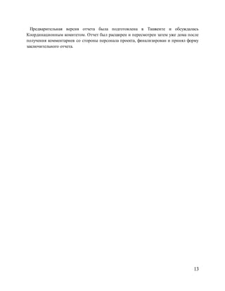 13
Предварительная версия отчета была подготовлена в Ташкенте и обсуждалась
Координационным комитетом. Отчет был расширен и пересмотрен затем уже дома после
получения комментариев со стороны персонала проекта, финализирован и принял форму
заключительного отчета.
 