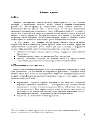 14
2. Контекст проекта
2.1 Цель
Вопросы, затрагиваемые данным проектом, можно разделить на три основные
категории: (i) ограниченный потенциал местных властей в вопросах планирования
развития на местном уровне; (ii) ограниченный доступ сельского населения к
качественным базовым услугам вкупе с ограниченной способностью махаллинских
организаций поддерживать предоставление услуг; и (iii) ограниченный доступ сельского
населения и домохозяйств к специализированным услугам внедрения опыта в сельской
местности, знанию и ресурсам – факторам, которые снижают доступ к трудоустройству и
получению дохода. Сочетание данных аспектов оказывает влияет на снижение темпов
местного развития и негативно отражается на уровне жизни местного населения.
В целях решения этих вопросов данный проект стремится свести их вместе
посредством их консолидации в рамках проекта, общая цель которого звучит как
«способствовать повышению уровня жизни сельского населения в Ферганской
долине». В рамках общей цели можно выделить следующие конкретные задачи:
 Укрепление потенциала органов власти на местах для поддержания предоставления
базовых услуг
 Усовершенствование уровня предоставления общественных услуг
 Развитие потенциала махаллей по развитию бизнеса и предоставлению
консультаций, улучшение экономической производительности махаллей.
2.2 Мероприятия, результаты и итоги
Данный отчет сначала проанализирует, были ли запланированные мероприятия на самом
деле осуществлены для достижения запланированных результатов. Следующим шагом
является оценка того, налицо ли запланированные результаты. Это будет осуществляться
посредством верификации определенных индикаторов, которые, в свою очередь, позволят
оценить итоги (последствия).
 Мероприятия. Подробный перечень мероприятий для достижения ожидаемых
результатов приведен в Приложении C. После проведения детального обсуждения
с руководящим составом в Ташкенте, Андижане, Фергане и Намангане стало ясно,
что все мероприятия были осуществлены по плану; не было ни перерасходов по
мероприятиям, ни мероприятий, которые еще не завершены к окончанию проекта.
Таким образом отчет может спокойно перейти к анализу результатов.
 Результаты. В матрице ниже обобщены результаты.8
8 Во многих документах проекта термины отдача и результат используются как взаимозаменяемые. В
данном отчете используется единообразно термин «результат».
 