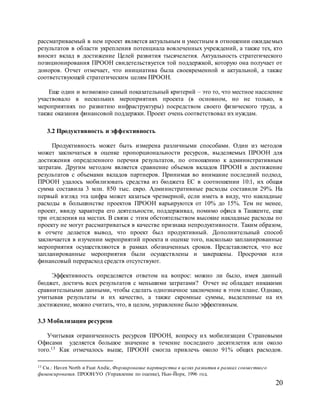 20
рассматриваемый в нем проект является актуальным и уместным в отношении ожидаемых
результатов в области укрепления потенциала вовлеченных учреждений, а также тех, кто
вносит вклад в достижение Целей развития тысячелетия. Актуальность стратегического
позиционирования ПРООН свидетельствуется той поддержкой, которую она получает от
доноров. Отчет отмечает, что инициатива была своевременной и актуальной, а также
соответствующей стратегическим целям ПРООН.
Еще один и возможно самый показательный критерий – это то, что местное население
участвовало в нескольких мероприятиях проекта (в основном, но не только, в
мероприятиях по развитию инфраструктуры) посредством своего физического труда, а
также оказания финансовой поддержки. Проект очень соответствовал их нуждам.
3.2 Продуктивность и эффективность
Продуктивность может быть измерена различными способами. Один из методов
может заключаться в оценке пропорциональности ресурсов, выделяемых ПРООН для
достижения определенного перечня результатов, по отношению к административным
затратам. Другим методом является сравнение объемов вкладов ПРООН в достижение
результатов с объемами вкладов партнеров. Принимая во внимание последний подход,
ПРООН удалось мобилизовать средства из бюджета ЕС в соотношении 10:1, их общая
сумма составила 3 млн. 850 тыс. евро. Административные расходы составили 29%. На
первый взгляд эта цифра может казаться чрезмерной, если иметь в виду, что накладные
расходы в большинстве проектов ПРООН варьируются от 10% до 15%. Тем не менее,
проект, ввиду характера его деятельности, поддерживал, помимо офиса в Ташкенте, еще
три отделения на местах. В связи с этим обстоятельством высокие накладные расходы по
проекту не могут рассматриваться в качестве признака непродуктивности. Таким образом,
в отчете делается вывод, что проект был продуктивный. Дополнительный способ
заключается в изучении мероприятий проекта и оценке того, насколько запланированные
мероприятия осуществляются в рамках обозначенных сроков. Представляется, что все
запланированные мероприятия были осуществлены и завершены. Просрочки или
финансовый перерасход средств отсутствуют.
Эффективность определяется ответом на вопрос: можно ли было, имея данный
бюджет, достичь всех результатов с меньшими затратами? Отчет не обладает никакими
сравнительными данными, чтобы сделать однозначное заключение в этом плане. Однако,
учитывая результаты и их качество, а также скромные суммы, выделенные на их
достижение, можно считать, что, в целом, управление было эффективным.
3.3 Мобилизация ресурсов
Учитывая ограниченность ресурсов ПРООН, вопросу их мобилизации Страновыми
Офисами уделяется большое значение в течение последнего десятилетия или около
того.13 Как отмечалось выше, ПРООН смогла привлечь около 91% общих расходов.
13 См.: Haven North и Fuat Andic, Формирование партнерства в целях развития в рамках совместного
финансирования. ПРООН/УО (Управление по оценке), Нью-Йорк, 1996 год.
 