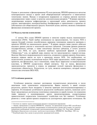 21
Однако в дополнение к финансированию 9% всех расходов, ПРООН привнесла в качестве
нематериального вклада в проект свой общепризнанный нейтралитет и накопленные
технические знания. Вклады в натуральном выражении со стороны органов местного
самоуправления также служат в качестве дополнительных ресурсов.14 В рамках проектов,
затрагивающих вопросы инфраструктуры и приносящей доход деятельности, проекту
удалось заинтересовать непосредственных бенефициаров в привлечении к проектам их
собственных или общественных средств. Конечной целью, конечно, являлось повышение
финансовых возможностей проекта.
3.4 Модель участия и исполнения
С начала 90-х годов ПРООН приняла в качестве нормы модель национального
исполнения (NEX). Такой выбор основывался на предположении, что модель NEX в
гораздо большей степени способствовала широкому пониманию важности программ и
проектов ПРООН на национальном уровне.15 В рамках проекта также удалось добиться
высокого уровня участия и вовлечения местных субъектов. Учитывая уровень развития
государственного сектора, а также вовлечение местных субъектов, в отчете делается
вывод, что NEX, по сути, является наиболее приемлемой формой в условиях
Узбекистана,16 или, по крайней мере, именно так это представляется с первого взгляда.
Наличие Местного координационного комитета, созданного в рамках проекта, безусловно,
является первым шагом на пути к принятию модели NEX. Это необходимое, но
недостаточное условие; полноценная модель NEX также предполагает, чтобы управление
проектом, как финансовое, так и техническое, также было закреплено за национальными
властями, а ПРООН осуществляла общий контроль. Тем не менее, финансовое
законодательство, принятое в стране, не разрешает полной передачи финансовых и
технических обязательств. Результатом, по сути, является компромисс, который можно
описать как сочетание DEX-NEX.
3.5 Устойчивое развитие
Устойчивое развитие означает достижение положительных результатов и после
окончания этапа технического сотрудничества. Важно оценить, в какой степени
результаты проекта были внедрены в качестве практики (институционализированы) и
переняты. В отношении устойчивости результатов необходимо оценить, насколько долго
будут продолжаться достигнутые позитивные изменения и в какой степени эти изменения
также приведут к инициированию других проектов/программ, осуществляемых
правительством посредством технического содействия или без такового. Устойчивое
развитие с точки зрения проекта опирается на долгосрочное укрепление потенциала. На
14 В отчете не ставится задача монетизации вкладов в натуральном выражении.
15 Оценка, проведенная со стороны ПРООН/УО, показала, что применение модели NEX способствует
формированию чувства «владения» инициативами на национальном уровне при условии, что имеется
минимально необходимый человеческий и институциональный потенциал. См.: Fuat Andic и Richard
Huntington,Национальное исполнение: проблемы и перспективы. ПРООН/УО, Нью-Йорк, 1995 год.
16 Подобный вывод был сделан по результатам среднесрочной оценки.
 