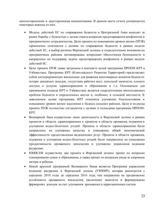 23
многосторонними и двусторонними инициативами. В данном месте отчета упоминаются
некоторые важные из них.
 Модель действий ЕС по сокращению бедности в Центральной Азии выходит за
рамки борьбы с бедностью с целью охвата вопросов предотвращения конфликтов и
приграничного сотрудничества. Цели проекта по повышению уровни жизни (ПУЖ)
гармонично сочетаются с целями по сокращению бедности в рамках модели
действий ЕС, а выбор региона Ферганской долины и сосредоточение внимания на
приграничных районах мотивированы вопросами обеспечения безопасности и
направлены на поддержку задачи предотвращения конфликтов в рамках модели
действий ЕС.
 Цели проекта ПУЖ также актуальны в контексте целей программы ПРООН-КРТ в
Узбекистане. Программа КРТ (Комплексного Развития Территорий) представляет
собой интегрированную концепцию для решения многомерных аспектов бедности:
потери денежных доходов, отсутствия рабочих мест, неполной занятости, плохого
доступа к услугам здравоохранения и образования и т.д. Основанием для
применения подхода КРТ в Узбекистане является сосредоточение многоплановых
проблем бедности в определенных местах и, особенно, в сельской местности. К
заявленным целям программы КРТ относятся улучшение благосостояния и
повышение уровня жизни населения в бедных сельских районах. Цели и подходы
проекта ПУЖ полностью согласуются с целями и подходами программы ПРООН-
КРТ.
 Всемирный банк осуществлял свою деятельность в Ферганской долине в рамках
проектов в области здравоохранения и проектов в области орошения, осушения и
улучшения водно-болотных угодий. Проекты в области здравоохранения были
направлены на улучшение качества и повышение общей экономической
эффективности предоставления медицинских услуг. Проекты в области орошения,
осушения и улучшения водно-болотных угодий были направлены на повышение
продуктивности орошаемого земледелия и улучшение управления водными
ресурсами.
 ЮНИСЕФ осуществлял два проекта в Ферганской долине: проект по вопросам
планирования семьи и образования, а также проект по вопросам ухода за здоровьем
матери и ребенка.
 Новой крупной программой Всемирного банка является Программа управления
водными ресурсами в Ферганской долине (FWRMP), которая реализуется с
середины 2010 годы до середины 2016 года; она направлена на продвижение
устойчивого орошаемого земледелия, увеличение занятости и формирование
фермерских доходов за счет улучшения дренажных и ирригационных систем.
 