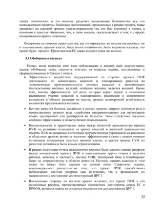 25
теперь закончился», и это видение разделяет подавляющее большинство тех, кто
воспользовался проектом. Несколько исследований, проведенных в рамках проекта, также
указывают на высокий уровень удовлетворенности тех, кто был вовлечен в проект, в
основном в качестве обучаемых, что, в свою очередь, свидетельствует о том, что проект
воспринимался крайне позитивно.
Восприятие со стороны правительства, как это отражалось во мнении как местных, так
и национальных органов власти, было очень позитивным; была выражена надежда, что
проект будет продлен. Представитель ЕС также выразил такое же мнение.
3.9 Обобщенные выводы
Теперь, когда подведен итог всем наблюдениям и анализу всей документации,
данное обобщение также стремится ответить на вопросы оценки, поставленные и
сформулированные в Разделе 1 отчета.
 Эффективность воздействия поддерживаемой со стороны проекта ПУЖ
деятельности по мобилизации махаллей и планированию развития на
экономическую производительность целевых махаллей и экономическое
благосостояние местных жителей, особенно женщин, является высокой. Кроме
того, высока эффективность той роли, которую играет проект в отношении
расширения участия махаллей в планировании, реализации и мониторинге
инициатив в области развития на местах; уровень долгосрочной устойчивости
инициатив представляется высоким.
 Центры развития бизнеса, созданные в рамках проекта, сыграли ключевую роль в
предоставлении разного рода содействия предпринимателям для организации
новых предприятий или расширения их бизнесов. Такое содействие оказалась
особенно эффективным в области бизнес-планирования.
 Концептуальные и практические связи между пилотной деятельностью проекта
ПУЖ по развитию потенциала на уровне махаллей и пилотной деятельностью
проекта ПУЖ по развитию потенциала государственных учреждений на районном
и областном уровнях являются частично эффективными в связи с низким уровнем
потенциала сотрудников местных органов власти, и усилия проекта ПУЖ по
развитию потенциала были весьма ограниченными.
 В рамках подготовки отчета недостаточно времени было уделено оценке синергии
между инициативой проекта ПУЖ и инициативами других сторон в целевых
районах, включая, в частности, систему ООН, Всемирный банк и Швейцарское
бюро по сотрудничеству в области развития. Поэтому никаких выводов в этом
плане не может быть сделано на данном этапе. Существует, однако,
неопровержимое доказательство того, что проект ПУЖ способствовал
мобилизации местных ресурсов (как физических, так и финансовых) по
направлению к достижению соответствующей ЦРТ 1.
 Вовлеченные стороны на местном уровне осознают, что проект ПУЖ и его
финансовые ресурсы, предоставляемые посредством партнерства между ЕС и
ПРООН, являются одним из основных инструментов для достижения ЦРТ 1.
 