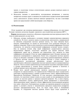 28
проект, в подготовке точных статистических данных должно являться одним из
первых приоритетов.
 Выделение женщин и домохозяйств, возглавляемых женщинами, в качестве
конкретных целевых групп и оказание им содействия в осуществлении приносящей
доход деятельности должно являться важным приоритетом, так как в настоящее
время они представляют собой малоимущие слои общества.
4.2 Рекомендации
Отчет выдвигает две основные рекомендации с твердым убеждением, что они имеют
большое значение для успеха будущих проектов в деле содействия достижению ЦРТ 1.
Первая рекомендация относится к обучению сотрудников местных органов власти. И в
этом ее можно разделить на две части.
1- Обучение, которое необходимо в условиях текущего административно-правового
устройства. В отчете делается вывод по результатам деятельности, направленной
на обучение сотрудников местных органов власти, что такое обучение было,
конечно, необходимым, но далеко не достаточным. Есть несколько областей, где
пробелы очевидны. Одна из них относится к статистической информации. В отчете
отмечается, что качество статистической информации оставляет желать лучшего.
Она не является точной; сбор такой информации осуществляется довольно
бессистемным образом; отсутствует механизм для оценки качества такой
информации, равно как и механизм для определения того, является ли такая
информация достоверной. И все же такая информация имеет большое значение для
процессов планирования и управления. Более того, сотрудники местных органов
власти не обладают знаниями в области налогового администрирования, особенно
в области методов оценки и сбора данных. Поэтому в отчете говорится о
необходимости долгосрочной программы, которая действительно будет
способствовать обучению сотрудников местных органов власти в вышеупомянутых
областях. Она не должна ограничиваться несколькими неделями семинаров/лекций,
а должна продолжаться в течение более длительного времени и включать в
учебный процесс метод «обучения в процессе работы».
2- Вторая часть данной рекомендации является несколько гипотетической и
опирается на предположение, что правительство Узбекистана будет осуществлять
некоторую децентрализацию в рамках осуществления тезиса, сформулированного
Президентом Республики Узбекистан. В этом контексте децентрализация будет
означать, что население сможет влиять на свою судьбу за счет расширения участия
граждан на местном уровне в процессе принятия решений. Это, в свою очередь,
может немедленно сделать правительство более прозрачным и подотчетным.
Децентрализация может привести к более эффективному использованию ресурсов;
она может обеспечить благоприятные условия для принятия решений на местном
уровне и улучшить участие в экономических процессах посредством поощрения
местного предпринимательства. Если это будет иметь место в ближайшем
будущем, то сотрудники местных органов власти будут остро нуждаться в
 