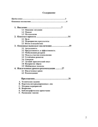 2
Содержание
Предисловие……………………………………….…………………3
Основные положения………………………………………………..4
1. Введение……………………………………….7
1.1 Описание ситуации
1.2 Мандат
1.3 Методология
2. Контекстпроекта ……………………………………14
2.1 Цель
2.2 Мероприятия и результаты
2.3 Итоги и воздействие
3. Основные выводыи заключения ………….……….19
3.1 Актуальность
3.2 Продуктивность и эффективность
3.3 Мобилизация ресурсов
3.4 Модель участия и исполнения
3.5 Устойчивое развитие
3.6 Синергия
3.7 Лучший практический опыт
3.8 Восприятие образа
3.9 Обобщенные выводы
4. Извлеченныеуроки и рекомендации …..….27
4.1 Извлеченные уроки
4.2 Рекомендации
Приложения………………………………………31
A. Техническое задание
B. Перечень интервьюированных лиц
C. Матрица мероприятий
D. Вопросник
E. Библиографическое примечание
F. Расписание миссии
 