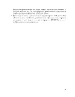 30
базового набора индикаторов для оценки влияния государственных программ на
снижение бедности, но и в плане разработки функциональной деятельности и
системы для обмена и обеспечения надежности данных.
 Специалист по связям с общественностью текущего проекта ПУЖ должен быть
обучен в области разработки и распространения информационных материалов,
относящихся к политике, программам и стратегиям ПРООН/ЕС, в рамках
отобранных дополнительных регионов.
 